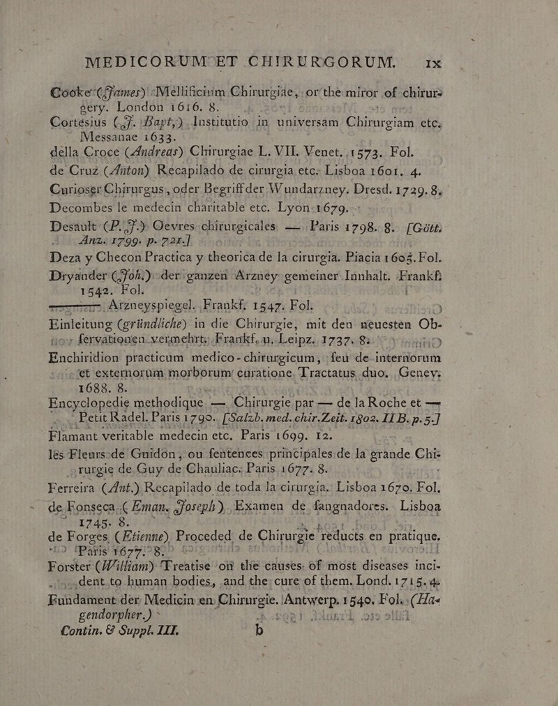 Qooke: Cffamer) : -Melli&amp;cium pisa or'the miror of chirurs eery. London 1616. 8. Cortésius (7. Dapt,).lustitutio in universam TMISC etc. - Messanae 1633. della Croce (ndreas) Chirurgiae L. .VIL Venet.,15723. Fol. de Cruz (/futon) Recapilado de cirurgia etc. Lisboa 1601. 4. Curioser Chirurgus , oder Begriff der. Wundarzney. Dresd. 1729.8. Decombes le medecin charitable etc. Lyon.1679. - Desault CP. 7). Oevres chirurgicales. — Paris 1798. 8. [Gütt, Anz. 1799. p- 22r]... Deza y Checon Practica y theorica de la cirurgia. Piacia 160. Fol. Dryander (;70h.). der; ganzen ue gemeiner Iunhalt. redd IS Fol. .. Arzneyspiegel. Frankf. 1547. Fol. : Einleitung (gründliche) in die Chirurgie, mit den ueuesten Ob. : fervàationen. vermehrt; .Frankf, n. TRAN) 1237608..'C v iniHRD Eachisition practicum medico- chirurgicum, | feu de interiorum fet externorum morborum: curatione. Tractatus duo. | Genev. 1688. 8. Encyclopedie methodique. — Chirurgie. par — de la Roche et — . Petit Radel. Paris 1799. [Salzb. med. chir.Zeit. 1302. I1 B. p. 5.] Flamant veritable medecin etc. Paris 1699. r2. les -Fleurs:de Gnidon; ou fentences principales de la Braode Chi- rurgie de. Guy de Chauliac; Paris 1677. 8. Ferreira Cnt.) Recapilado de toda la cirurgia.: Lisboa 1678] Fol. de. Fonseca. Eman. joseph). Examen de fangnadorss. Lisboa '..1245- 8. de Forges (Etienne) Proceded de Chirorgie reducts en pratique ^o fParis N2919899 $ Forster (J/illiam) 'Yreatise oi tlie causes. of most disthisés inci- ,dent to human bodies, .and the: cure of them. Lond. 1715.4. Eusdáfüsaj der Medicin en. Chirnrgie. uj disp 1549. Fol, 2X Ha« gendorpher.) ^ h«sogl duni 23» 515i