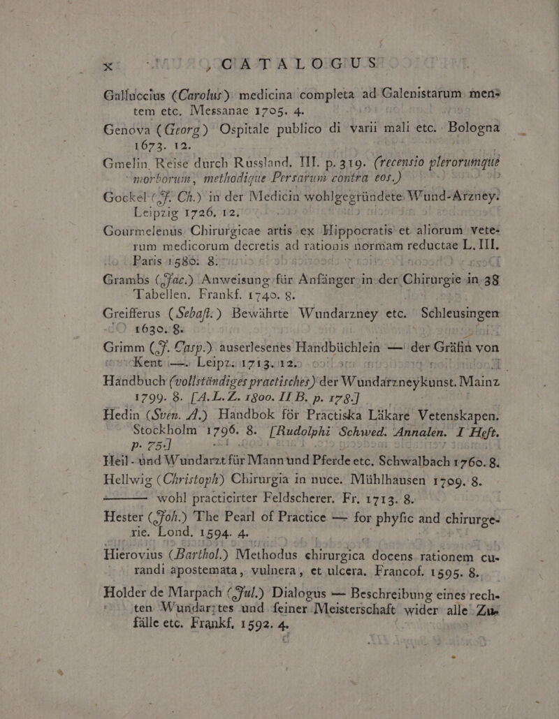 ed Wn ,CATALOGUS Galluccius (Carolur): medicina completa ad Galenistarum. mens tem etc. IVlessanae 1705. 4. Genova UAE Ospitale publico di varii mali etc. Bologna 1673. Gmelin. EAT durch Russland. IIT. p. 319. (recensio plerorunqué morborum, methodigue Persarum contra eos.) Gockel (7. Ch.) in der Medicin io M AO Wund- Arzney. Leipzig 1726. 12. Gourmelenus. Chirurgicae artis .ex Mippocratis et aliorum vete- rum medicorum decretis ad rationis normam didis L. It. Paris 1580: 8. | Grambs (ac.) ISESUMIOUE für fontis in- der Ghiorgie in a8 Tabellen. Frankf. 1740. 8. Greifferus CSebafi ) Bewaührte Wundarzney etc. Ped: in iO 263078. Grimm (3. Casp.) busco dee Handbüchlein -— lt Grifia von :cKent:i—— | Leipz; 1213.12: tr Handbuch (5 Kei practirches) der Wandsreneykuna, Mainz 1799. 8. [4.L.Z. 1800. II B. p. 178-] |. Hedin (Sven. 4.) Handbok für Practiska Làkare Vetenskapen. RI Tr96. 8. [Rudolphi Schawved. Innalen. /d Hg. Heil- dad W'apdicecfar Mannüd Pfcidec etc, | Schwalbàch 1760. 8. Hellwig ( Chr istoph) Chirurgia in nuce. IMühlhausen 1799. 8. wohl practicirter Feldscherer. Fr. 1713. 8. Hester Coh. ) The Pearl of Practice — for phyfic and Ve rie. Lond. 1594. 4. | INVI ( Barthol. ) up pt Hh pica docens rationem cu- - randi apostemata ,. vulnera , et ulcera. Francof. 1595. 8. Holder de Marpach (jful.) Dialogus — Beschreibung eines Icd : ten Wundar:tes und feiner ]Vleisterschaft wider. alle ZW