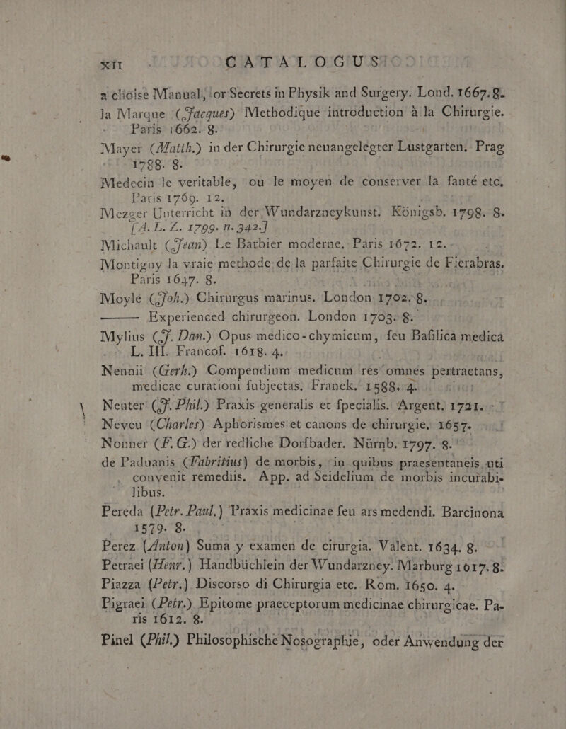 *sII OG IAAT AOL IUGPUUSWC a clioise Manual; 'or Secrets in Physik and Surgery. Lond. 1667.8. Ja IMarque :(Jacquer) IMethodique introduction àla Chirurgie. Paris. 1662. 8. Mayer (Matth.) in der Chirurgie neuangelegter Lustgarten. Prag 1788. 8. : ! Medecin le veritable, ou le moyen de conserver la fanté etc, Pacis 1769. I24 Mezger Unterricht in. der, Wundarzneykunst. Küónigsb. 1798. 8. [ 4. L. Z. 1799. n- 342] Michaáult (;Jean) Le Barbier moderne, Paris 1672. 12. Montigny la vraie methode; de la parfaite Chirurgie de dofeen Paris 1647. 8. Moyle (,70h.) Chirurgus marinus. Lohdon. 1702. 8. Experienced chirurgeon. London 1703. 8 Mylius (ff. Dan.) Opus medico- chymicum, feu Bafilica medica coL. III. Francof. 1618. 4. Nennii (Gerf.) Compendium medicum res omnes pertractans, medicae curationi fubjectas. Franck. 1588. 7T Nenter (7. Phil.) Praxis generalis et fpecialis. Argent. 1721. Neveu (Charler) Aphorismes et canons de chirurgie. 1657. Nonner (F. G.) der rediiche Dorfbader. Nürnb. 1797. 8. | de Paduanis (Fabritius) de morbis, :in quibus praesentaneis uti convenit remediis. App. ad Seidelium de morbis incurabi- libus. Pereda (Petr. Paul.) Praxis medicinae feu ars medendi. Barcinona 1 985 20-78. Perez. (Znton) Suma y examen de cirurgia. Valent. 1634. 8. Petraei (Zenr.) Handbüchlein der Wundarzney. Marburg LULA 8. Piazza (Petr.). Discorso di Chirurgia etc.. Rom. 1650. 4. Pigraei CPetr.) Epitome praeceptorum medicinae chirurgicae. Pa- ris 1612. 8. Pinel (Phil) Philosophische Nosographie, oder Anwendung der