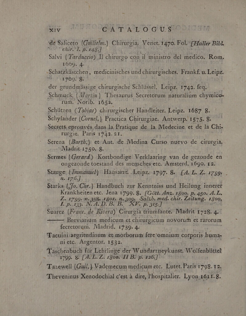 'dé Saliceto (Guiiliefm.) Chirurgia Venet. 1470. Fol. Haller Bibl. Gu PbTHTLT TB UP Ne] Salvi ( Zarduccio) Il chirurgo con ab ministro del medico. Rom. 1669. 4. Schatzküstchen, HEN GP Dur und chirurgisches. Frankf. u. Leipz. 1709- 8. der grundmissige chirurgische Schlüssel. Éeipz. 1742. feq. Schmuck, (Mar tin) Thesaurus Secretorum naturaliam chymico- rum. Norib. 1652. Schützen (Tobias) chirurgischer Handleiter. Leipz. 1687 8. Schylander (Cornel), Practica Chirurgiae. Antwerp. 1575. 8. Secrets, eprouvés, dans la. Pratique de. la. IMedecine. et de la Chi- rurgie. Paris 1742.21. | serena (Barth;) et Ant. de.]Vledina Curso. nuevo de cirurgia.. 'ilMladrit. 1750. 8. Lie (Gerard) .-Kortbondige Verklaaring van de gezonde en ongezonde toestand des mensches etc. Amsterd. 1690. 12. Stauge: (Zmmanuel) | Hausavzt. dapz 1797. 8. [A.| L..Z. 1799; : n. .176.] Starks. (70. Chr.) Handbuch zur Kenntauiss und Heilung innerer Krankheiten etc. Jena 1799. 8. [Gütt. Anz. 1800. p. 450. 4. L. Z. 1799-^n. 358- pon n. Be Sa/[zb. med. clur. Zeitung. 1600, T. p.133. N. A. D. B V. p. 315-] Suarez (Franc. de. Oy Cirurgia triumfante. Madrit 1728. 4. ' Breviarium. medicum et chirurgicum novorum et rarorum [ecteserum. IViaurid, 4220. 4) 2» 4 ax UD T'acuini/aegritudinum: et morborum: fere: omnium corpori buma; nietc. Argentor. 1532. Taschenbuch füt Lehrlinge der Wdiditogeytiogt Wolfenbitte . V UpPUg. 9: [4 D. Z2 root oII B2 p: 426:]05 1 ^ TTazewell (Guil. ).Vademecum medicum etc. Lutet. Paris 1798. 12. 'Theveninus Xenodochial c'est à dire, hospitalier. Lyon .1ó1I.8.