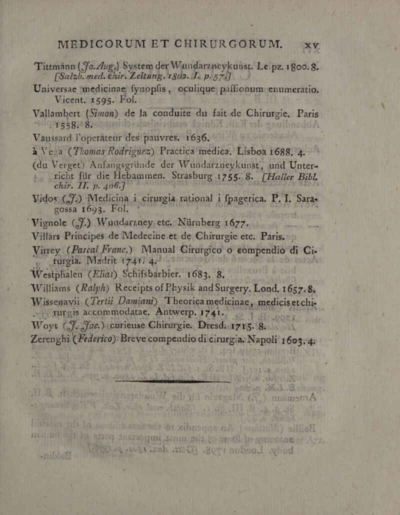 Tittmànn (70.Zug.) System der Wandarzneykubst. Leipz. 1800.8. [Salzb. med. chir. Zeitung. 1802... p.571] Universae medicinae fynopfis,/ oculique, paífionum- enumeratio. Vicent. 1595. Fol. Vallambert (Simon) de la conduite du fait de Ghirürgie. Paris . 1558. 8. L PLE ZL IE iG A Vaussard l'operáteur des: pauvres. lobe à Veca (Thomas Rodriguez) Practica medica. Lisboa i688. 4- (du Verget) Anfangsgründe der Wundarzneykunst, uid Unter- richt für die Hebammen. Strásburg. 1755. 8. , [Haller Bibl, chir. 1I. p. 406.] Vidos (7.) Medicina 1 cirurgia rational i p E I. Saras gossa 1693. Fol. * à Vignole (,7.) Wundarzaey. etc. Nürnberg 1677. Villars Principes de IMedecine.et de Chirurgie etc. Paris. | Virrey . (Pascal Franc) Manual Cirurgico o , eompendio M s A) furgia. Madrit 1747 4; | NW'estphalen CEhar) Schifsbarbier. 1683. 8. Williams (Ralph) R eceipts of Physik and Surgery. Lond. 1657.8. Wissenavii CTertii Damiani) Theorica medicinae, medicis etchi- sors TUTgls accommodatae. Antwerp. 1741.. ] Min Woyt X ac. curieuse Chirurgie. Dresd. 1715.8. : Zerenghi (Federico): Breve compendio di cirurgia. Napoli: 1605.4: