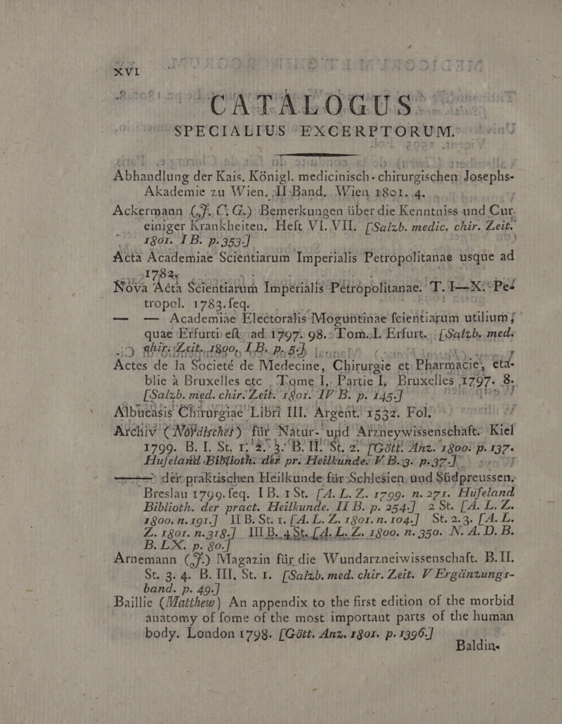 SPECIALIUS EXCERPTORUM. Needs der Ht Kónigl. MBNTDLC in MT abe dat jme ops Akademie zu Wien. AI:Band. Wien 801.4... | Ackermann (7. C, G.): Bemerkuagen über die Kenntniss und Cur. einiger Krankheiten. Heft VI. VII. [Salzb. medic. chir. Zeit. 1801. 1 B. p.353.] | Acta id Od Scientiarum Imperialis Petropolitanae usque ad A TA SEEDS MA Tax petális* Péirópolitanae. T. T-]XS Pez | tropol. 1783.feq. — — Academiae Electoralis Moguütinae feit utilium; : que Erfurtr eft.ad: 1797: 98. Hints Jl. Fafust [oattb, med. xc e la Societé HE Medesdel uten et Pharmacie! [4 blie à Bruxelles etc | ;»Eome, L Partie L, Bruxelles HT. 3; | [Salzb. med. chir. Zeik. 1901. IV B. p. 145.] ul Albücasis € Yhirurgiae' Libri III. Argeüt. 1532. Fol | iae CNóllischeb) für Nátdr-'u id Arzneywissenschaft. Kiel BLSETS TM St. 2. TGotE Mhz. in Puig E Biblioth: dés pr. Heilkunde. V. B.33. p. zd s: ^ der;praktischen Heilkunde für-Schlesien, ànd Bof ieussen: ^ Breslau 1799.feq. IB. 1St. [A4. L. Z. 1799. n. 271. Hufeland biblioth. der pract. Heilkunde. Ii B. ip: ABIT 2 St. [4A. L. Z. r$oo.n.191.] lLB.St. x. [.A. L. Z. 1801. n. 104.] St. 2.3. [.A. L. Z.1gor. n.319.] 1L B. 4 St. [4. b. Z. 1500. n. 350. N: A. D. B. B. LX. p. $o.] . Arnemann (J.) Magazin für die Wundarznerwissenschaft. B. II. St. 3. 4. B. III. St. r.. [Salzb. med. chir. Zeit. F Ergánzungs- band. p. 49.] Baillie (/Watthew) An appendix to the first edition of the morbid anatomy of fome of the most important parts of the human body. London 1798. [Gótt. Anz. 1901. p. 1396.] Baldin-