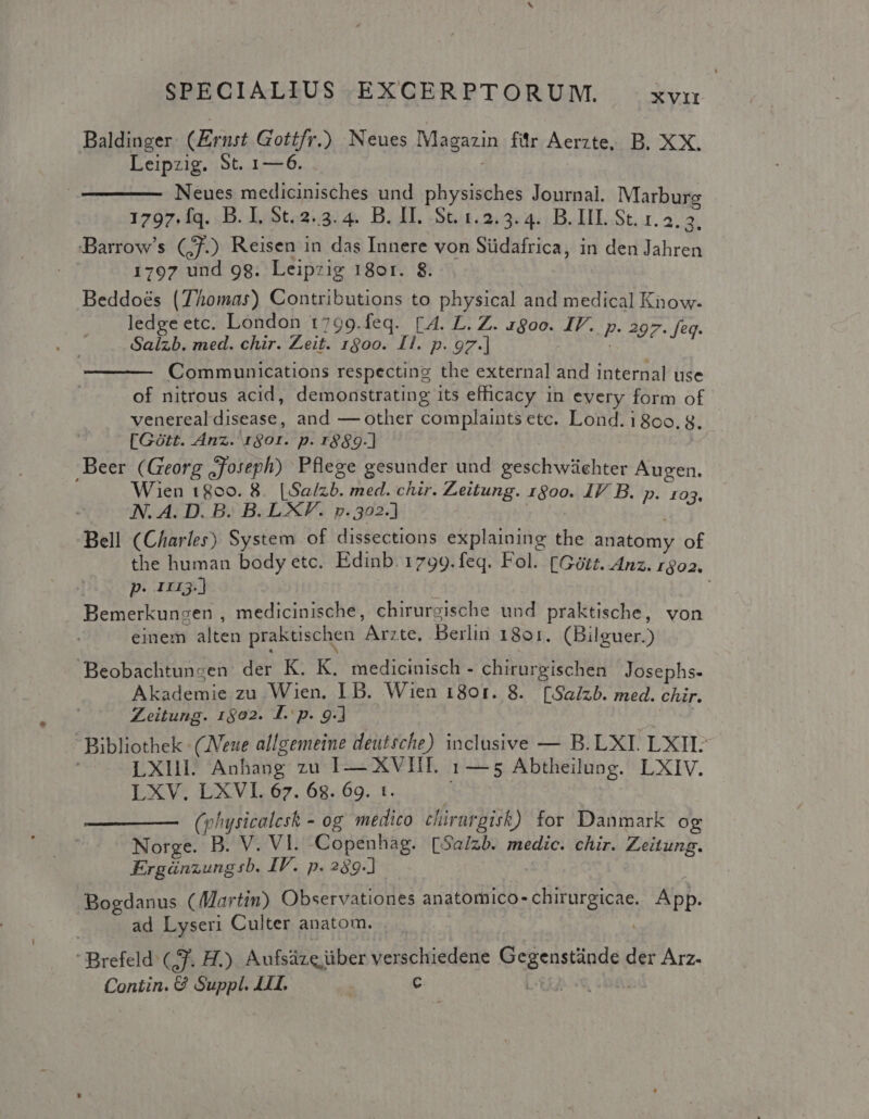 Baldinger. (Ernst Gottfr.) Neues Magazin für Aerzte. B. XX. Leipzig. 5t. 1—6. . | Neues medicinisches und physisches Journal. Marbur 1797.Íq. B. I, 5t. 2. 3. 4. B. II. St. 1.2.3. 4. B. III. St. LA Barrow's (3) Reisen in das Innere von Südafrica, in den Jahren 1797 und 98. Leipzig 18or. 8$. Beddoés (7homas) Contributions to physical and medical Know. ledge etc. London 1799.feq. [4. L. Z. 1800. IV. p. 297. feq. Salzb. med. chir. Zeit. 1900. I1. p. 97.] Communications respecting the external and internal use of nitrous acid, demonstrating its efficacy in every form of venerealdisease, and — other complaints etc. Lond. 186c0. 8 [Gótt. Anz. 1$01. p. r8$9.] L. ;Beer (Georg ;Joreph) Pflege gesunder und geschwüchter Augen. Wien t800. 8. [Salzb. med. chir. Zeitung. 1800. IV B. p. 103 — 4Aà. A. D. B. B. LXF. p. 302-] JUL dex Bell (Charles) System of dissections explaining the anatomy of the human body etc. Edinb. 1799.feq. Fol. [Gótz. Anz. r$02. p. ni.) Bemerkunzen , medicinische, chirurgische und praktische, von einem alten praktischen Arzte, Berlin 1801. (Bilguer.) - Beobachtunsen der K. K. medicinisch - chirurgischen Josephs- Akademie zu Wien. I B. Wien 1801. 8. [Salzb. med. chir. Zeitung. 1502. f. p. 9. Bibliothek : (JVeue allgemeine deutsche) inclusive — B. LXI LXH| | LXlIII. Anhang zu I—— XVII. 1— 5 Abtheilung. LXIV. LXV DXVL.67. 62.69. 1. | (physicalesk - og medico chirurgisk) for Danmark og Norge. B. V. VI. Copenhág. [Sal/zb. medic. chir. Zeitung. Ergünzungsb. IP. p. 289-] ! Bogdanus (Martin) Observationes anatomico-chirurgicae. App. ad Lyseri Culter anatom. Brefeld. (Zf. H.) Aufsáze über verschiedene Gegenstünde der Arz. Contin. G Suppl. LII. | C [t£ «c6;