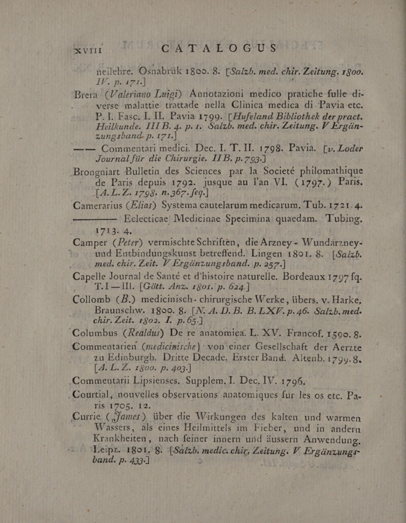 xvnr o^ C'ATAE'O GUS neilehre. Osnabrük 1800. 8. [.Sa/zb. med. chir. Zeitung. 1800. IU: mou] id Brera (Valeriano Luigi) Annotazioni medico pratiche fulle di- verse malattie trattade nella Clinica medica di. Pavia etc. P. L Fasc. I. II. Pavia 1799. [Hufeland Bibliothek der pract. Hheilkunde. I11 B. 4. p. 1. Salzb. med. chir. Zeitung. P Ergán- zungsband. p. 171.] —— QCommentari medici. Dec. I. 'T. II. 1798. Pavia. [v. Loder Journal für die Chirurgie. 11 B. p. 793-] .Brongniart Bulletin des Sciences par.la Societé philomathique .de Paris depuis 1792. jusque au lan VI. (1797.) Paris. .[A. D. Z. 1798. n. 367. feq.] | Camerarius (liar) Systema cautelarum medicarum, Tub. 1721.4. Eclecticae' IMedicinae Specimina. quaedam. Tubing. 1713. 4. — | Camper (Peter) vermischteSchriften, die Arzney - Wundarzney- und Entbindungskunst betreffend. Lingen 1801. 8. [Sa/zb. med. chir. Zeit. /' Ergünzungrsband. p. 257.] Capelle Journal de Santé et d'histoire naturelle. Bordeaux 1797 fq. 2o T.I—Hl. [Gótt. Anz. 190i. p. 624.] Collomb (J.) medicinisch- chirurgische Werke , übers, v. Harke, Braunschw. 1800. 8. [N. A..D. B. B. LXV. p. 46. Salzb.med. chir. Zeit. rgo2. I. p.65.] | Columbus. (Aealdur) De re anatomica. L. XV. Francof, 1590. 8. Commentarien (medicinische): von'einer Gesellschaft der Aerzte zu Edinburgh. Dritte Decade. Erster Band. Altenb. 1799.8. [. 4. L. Z.. 1800. p. 403.] | | .Commenutarii Lipsienses, Supplem. I. Dec. IV. 1796. , Courtial, nouvelles observations anatomiques fur les os etc. Pa- ris 1705. 12. | Currie, (jjamer) über die Warkungen des kalten und warmen Wassers, als emes Heilmittels im. Fieber, und in andern Krankheiten, nach feiner innern und aussern Anwendung. Leipz. 1801. 8. [Sa/zb. medic. chir, Zeitung. V. Ergánzung- band. p. 433-] ^