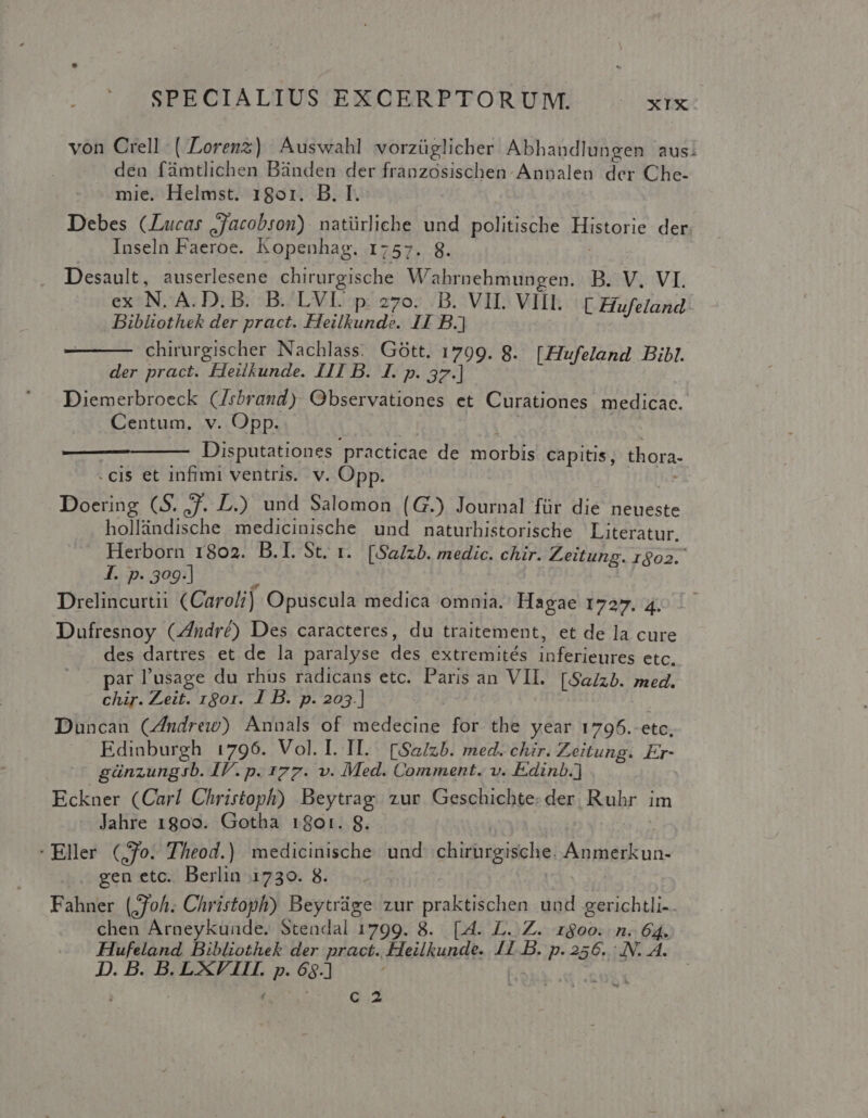 von Crell-( Lorenz) Auswahl vorzüglicher Abhandlungen aus: den fümtlichen Bünden der franzosischen-Annalen der Che- mie. Helmst. 18or. B. I. | Debes (Lucas jjacobron): natürliche und politische Historie der Inseln Faeroe. kopenhag. 1757. 8. Desault, auserlesene chirurgische Wahrnehmungen. B. V. VI. ex N- A.D. B. B.'LVE p.270. D. VIL VIIL. ( Hufeland.: Bibltothek der pract. Heilkunde. 11 B.) chirurgischer Nachlass; Gótt. 1799. g. [ZIufeland Bibl. der pract. Fieilkunde. III B. I. p. 37.] Diemerbroeck (Zrbrand). Observationes et Curationes medicae. Centum. v. Opp. Disputationes. practicae de SELBE capitis, thora- .cis et infimi ventris. v. Opp. Doering (S. 7. DL.) und Salomon (G.) Journal für die neueste hollàndische medicinische und naturhistorische | Literatur. Herborn 1802. B.I. St. 1. [Salzb. medic. chir. Zeitung. 1602. I. p. 309-] Drelincurtii (Caroli) Opuscula medica omnia. Hagae 1727. 4. Dufresnoy CZndré) Des caracteres, du traitement, et de la cure des dartres et de la paralyse des extremités inferieures etc. par l'usage du rhus radicans etc. Paris an VII. [SaZzb. med. chir. Zeit. 1801. 1 B. p. 203.] Duncan (Zmdrew) Annals of medecine for the year 1795.-etc, Edinburgh 1796. Vol. I. IT. [Sa/zb. med. chir. Zeitung. Er- günzungib. IV. p. 177. v. Med. Comment. v. Edinb.] Eckner (Carl Christoph) Beytrag. zur Geschichte. der. Ruhr im Jahre 1800. Gotha 1801. S. Eller (,70. Theod.) medicinische. und cid rabsds He, ri Metu . gen etc. Berlin 1730. 8. Fahner (oh. Christoph) Beytráge zur praktischen und gerichtli-. chen Arneykunde. Stendal 1799. 8. [4. L. Z. z$00. n. 64. Hufeland, Bibliothek der pract., Heilkunde. 11 B. p. 256. .N. 4. D.B.B.LXVIL póg] | e c2