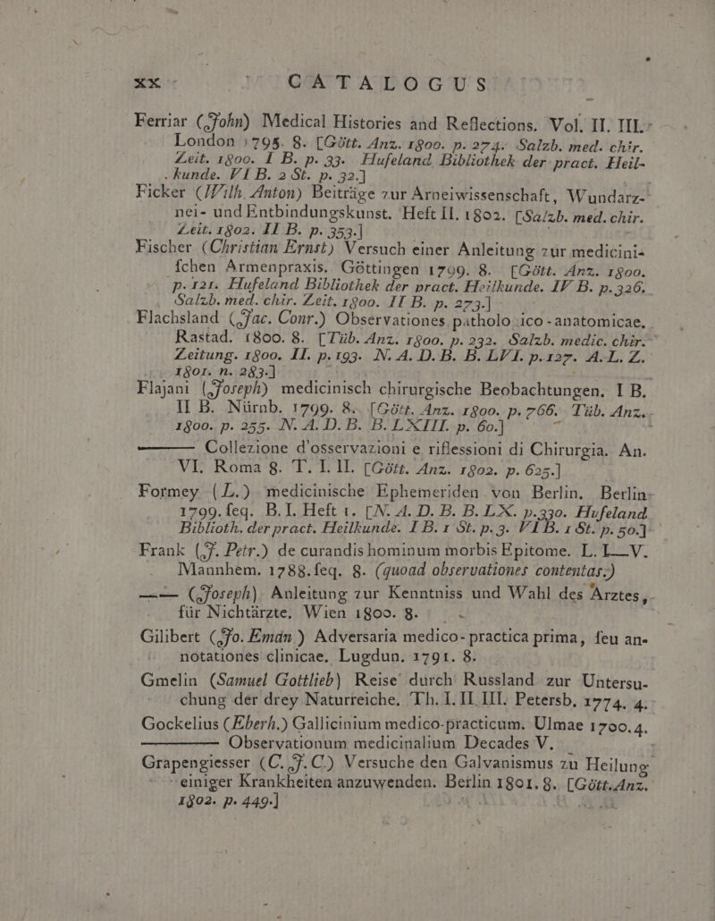 Ferriar Cohn) Medical Histories and Reflections. Vol. II. IIL- London : 795. 8. [Gótt. Anz. 1$oo. p. 274- Salzb. med. chir. Zeit. 1800. I B. p. 33. Hufeland. Bibliothek der. pract. Heil- . unde. FI B. 2 St. p. 32.] Ficker (JZ'ilh, Anton) Beitrüge zur Árneiwissenschaft, Wundarz-- nei- und Entbindungskunst. Heft Il. 1802. [Sa/zb. med.chir. Zeit. 1802. IT:B. p.353]. Fischer (Christian Ernst) Versuch einer Anleitung zur medicini- Íchen Armenpraxis. Góttingen 1709. 8. [Gótt. Ánz. 1800. p. 121. Hufeland Bibliothek der pract. Heilkunde. IF B. p.326... Salzb. med. chir. Zeit. rgoo. II B. p. 273.] :.. - Flachsland (jac. Conr.) Observationes patholo ico - anatomicae, . Rastad. 1800. 8. [Tüb. Anz. rgoo. p. 232. Salzb. medic. chir.- Zeitung. 1800. II. p.193. .N. A4. D. B. B. LV I. p.127. A.L. Z.- ^o XI80r. n. 283.] La Flajani (joseph) medicinisch chirurgische Beobachtungen. I B. lI B. Nürnb. 1799. 8.. [Gótt. Anz. roo. p. 766. Tüb. Anz. 1$00.. p. 255. .N. A. D. B. B. L XIII. p. 6o.] T Collezione d'osservazioni e riflessioni di Chirurgia. An. VI. Roma 8. 'T. I. lI. [Górz. Anz. 1802. p. 625.] Formey (.L.) . medicinische Ephemeriden von Berlin. Berlin- 1799.feq. B.I. Heft t. [.N. A. D. B. B. LX. p.33o. Hufeland Biblioth. der pract. Heilkunde. I B. 1 St. p. 3. VI B. 1 6t. p. 5o.] Frank (;7. Petr.) de curandis hominum morbis Epitome. L. LV. Mannhem. 1788.feq. 8. (quoad observationes contentas.) —— (QJoreph). Anleitung zur Kenntniss und Wahl des Arztes ,- für Nichtürzte. Wien 1809. 8. . Gilibert (7o. Emán ) Adversaria medico- practica prima, feu an- notationes clinicae. Lugdun. 1791. 8. Gmelin (Samuel Gottlieb) Reise, durch. Russland. zur Untersu- chung der drey Naturreiche. Ih. I. IL IIT. Petersb, 6774 4: Gockelius (Eberh.) Gallicinium medico-practicum. Ulmae 1700.4. —————- Observationum medicinalium Decades V. Grapengiesser (C. Va C) Versuche den Galvanismus zu Heilung einiger Krankheiten anzuwenden. Berlin 1801. 8. [Gótt.Anz. 1602. p. 449.] 2 4 Q X UE