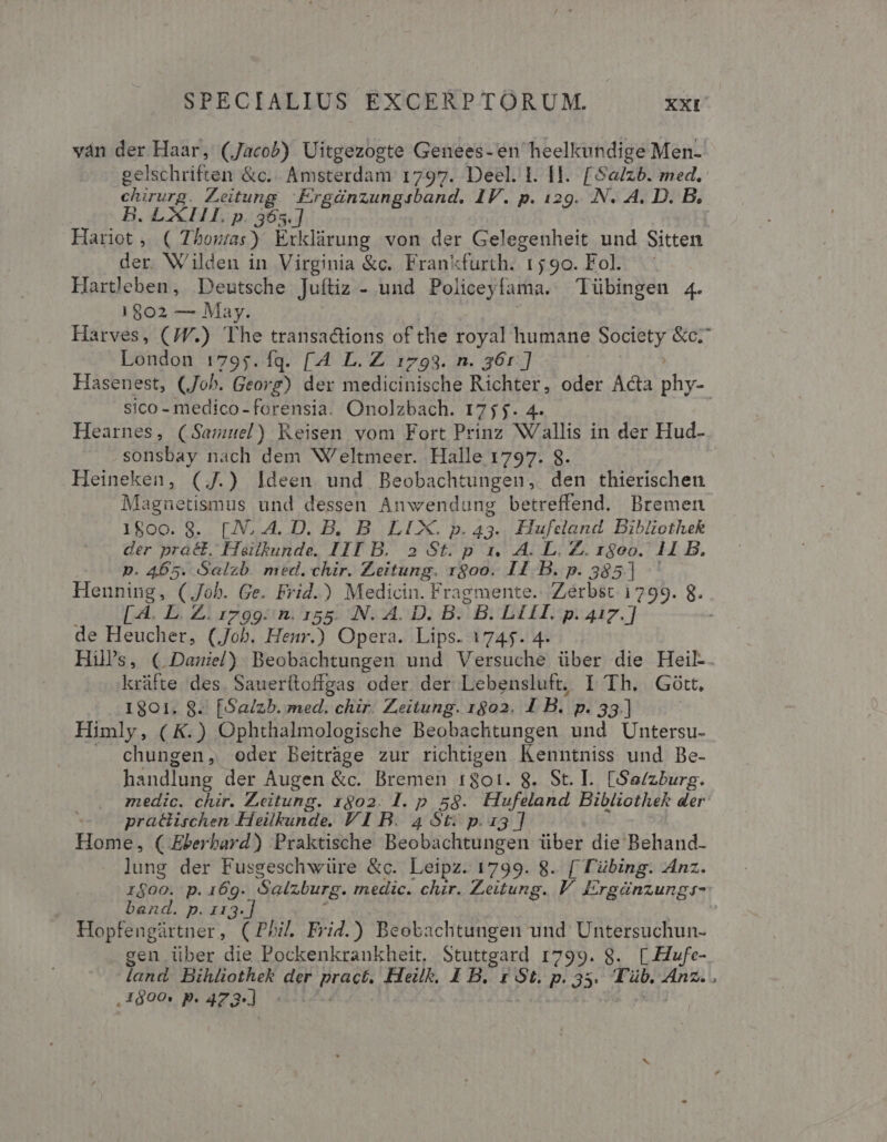 ván der Haar, (Jacob) Uitgezogte Genees- en heelkundige Men- gelschriften &amp;c.. Amsterdam 1797. Deel. I. Il. [Sa/zb. med. ChEurG. Leitung Ergünzungisband. IV. p. 129. .N. 4. D. B, B. LI p. 363] Hariot, ( Thowas) Exklirung von der Gelegenheit und Sitten der. Wilden in Virginia &amp;c. Frankfurth. t5 90. Fol. Hartleben, Deutsche Juítiz - und Policeylama. Tübingen 4. 1802 — May. Harves, (/W.) The transactions of the royal humane POSSE &amp;c; London 1795.fq. [4 L. Z 1793. n. 36r] Hasenest, (Joh. Georg) der medicinische Richter, oder Acta s sico - medico-forensia. Onolzbach. 1755. Hearnes, (Samuel) Reisen vom Fort Prinz NV/allis in der Hud- sonsbay nach dem W'eltmeer. Halle 1797. 8. Heineken, (J.) Ideen und Beobachtungen, den thierischen Magnetismus und dessen Anwendung betreffend. Bremen 1800. 8S. [.N, A. D. B, B LIX. p. 43.. Hufeland Bibliothek der pract, Hailkunde. III B. 2 St. p 1, A. L. Z. 1800. 11 B. p. 455. Salzb. med. chir. Zeitung. 1800. 11 B. p. 385] Henning, (Job. Ge. Frid.) Medicin. Fragmente.. Zerbst. 1799. 8. [À. L. Z. r799: n. 155. N. A. D. B. B. LIA. p. 4iz.] de Heucher, (Job. Henr.) Opera. Lips. 1745. 4. His, ( Damiel) Beobachtungen und Versuche über die Heil. krüfte des. Sauerítoffgas oder. der Lebensluft, I Th. Gótt, 1801. 8. [Sa/zb. med. chir. Zeitung. 1802. IB. P. 33.] Himly, ( K.) Ophthalmologische Beobachtungen und Untersu- chungen, oder Beitráge zur richtigen Kenntniss und Be- handlung der Augen &amp;c. Bremen 1801. 8. St. I. [Se/zburg. medic. chir. Zeitung. 1602. l. p 59. Hufeland Bibliothek der praéiischen Heilkunde. VI B. 4 St. p.13] Home, ( Eberbard) Praktische Beobachtungen über die Behand- lung der Fusgeschwüre &amp;c. Leipz. 1799. 8. [ Tübing. Anz. r$00. p.16g. Salzburg. medic. chir. Zeitung. V. Ergünzungs- band. p. 11 | 3-] Hopfengürtner, (Phi. Frid.) Beobachtungen und Untersuchun- gen über die Pockenkrankheit, Stuttgard 1799. 8. [.Hufe- ,1$600. p : 473]