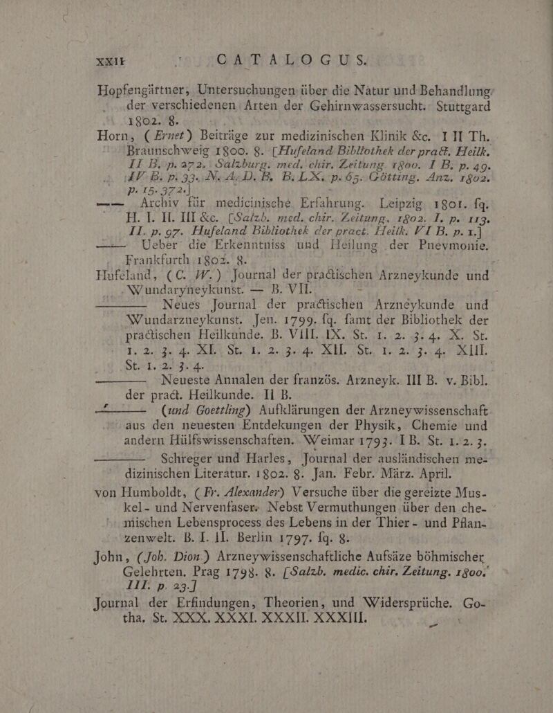 XXI 200 20 80 A25. GU. S. der. verschiedenen Arten der Gehirnwassersucht. Stuttgard 1802. 8. Horn, ( Ernet ) Beitrüge zur medizinischen Klinik &amp;c. III Th. II Bip. 73. Salzburg. med. chir. Zeitung. rgoo. I B. p. 49. ua PF B. p. 33. JN A D. B. B.LX, Là 65. Gótting. Anz. r$o2. P. 15. 37 2-] —-— Archiv für medicinische wo Pam Leipzig. 1901. fq. H. I. H. HI &amp;c.. (Sa/zb. med. chir.. Zeitung. rgo2. I. p. 113. II. p.97. Hufeland Bibliothek der pract. Hieitk. P I B. p. 1.] —-— Ueber die Erkenntniss und Heilung der Pnevmonie. Frankfurth 1802. 8 .NVundaryneykunst. — B. V Neues Journal der praticien Arzneykunde und Nundarzueykunst. Jeu. 1799. fq. famt der Bibliothek der pradischen Heilkunde. B. VIIL. 1X. St. 1.2. 3: 4. X. St. St 1,32: 153 der prac. Heilkunde. Ii B. aus den neuesten Entdekungen der Physik, Chemie und Schreger und Harles, Journal der auslündischen me- dizinischen Literatur. 1802. 8. Jan. Febr. Màrz. April. von Humboldt, ( Fr. Alexander) Versuche über die gereizte Mus- mischen Lebensprocess des Lebens in der Thier- und Pflan- zenwelt. B. I. 1I. Berlin 1797. fq. 8. John, (Job. Dion.) Arzneywissenschaftliche Aufsáze bóhmischer Ill. p. 23.] Journal der Erfindungen, Theorien, und PIBEISprUcnes Go- tha, St. XXX. XXXI. XXXII. XXXIII. P. e.