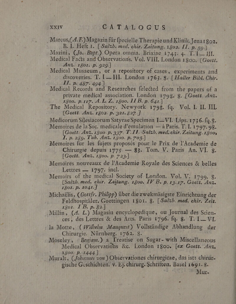 . Marcus,( A. F.) Magazin für fpecielle Therapie und Klinik. Jenar8oa. ..B. I. Heft 1. [ Salzb. med. chir. Zeitung. 1802. [I. p. 59.] Mazini, (Jo..Bapt.) Opera omnia. Brixiae 1743. 4. T.I... iJI. Medical Facts and Observations. Vol. VIII. London 1300. [Goetzt. Anz. rgor. p. 929.] | | Medical Musaeum, or a repository of cases, experiments and discoveries. T. 1-—— HI. London 17653. 8. [ Haller Bibi. Chir. - T. p. 487. 494] Medical Records and Researches felected from the papers of a private medical association. London 1798. 8. [Goett. Anz. 1600. p.117. A. L. Z.. 1800. 11 B. p. 641.] The Medical Repository. Newyork 1798. fq. Vol. I. II. III. [Goett. Anz. 1902. p. 321. $22.] - | Medicorum Silesiacorum Satyrae Specimen I—VI. Lips. 1736. fq.8. Memoires de laSoc. medicale d'emulation — à Paris. T. I. 1797.98. [Goett: Anz. 1800. p. 337. 1.11. Salzb. med. chir. Zeitung. 1800, IJ. p. 289. Tub. Anz. 1300. p. 705.] Memoires für les fujets proposés pour le Prix de l'Academie de Chirurgie depuis 1775. — 83. Tom. V. Paris An. VI. g. [Goett. Anz. rgoo. p. 723.] e^ Memoires nouveaux de PAcademie Royale des Sciences &amp; belles Lettres — 1797. incl. | Memoirs .of the medical Society of London. Vol. V. 1799. 8. [Sa/zb. med. chir. Zeitung. rgoo. IF B. p. 13.17. Goett. Anz. 1901. p. 1041.] | Micha£lis, (Goztfr. Philipp) über die zwekmüsigste Einrichtung der Feldhospitiler. Goettingen 1801. 8. [Sa/zb. med. chir. Zeit. zgor. 1 B. p. 82.] : Millin, (4. L.) Magasin encyclopedique, ou Journal des Scien- ces, des Lettres &amp; des Arts. Paris 1796. fq. 8. T. I-- VI la Motte, ( JFilbeln. Mauquest) Vollstándige Abhandlung der Chirurgie. Nürnberg. 1762. 8. Moseley, : Bemjam.) a Yreatise on Sugar- with Miscellaneous Medical Observatiohs &amp;c. London 180oo. [ex Goett. Anz, 1300. p. 1444 ] D rds QUE Muralt, (Jobanmes von ) Observationes chirurgicae, das ist: chirur- gische Geschichten. v. Ej. chirurg. Schriften, Basel 1691. 8. orsa Mur. Ls