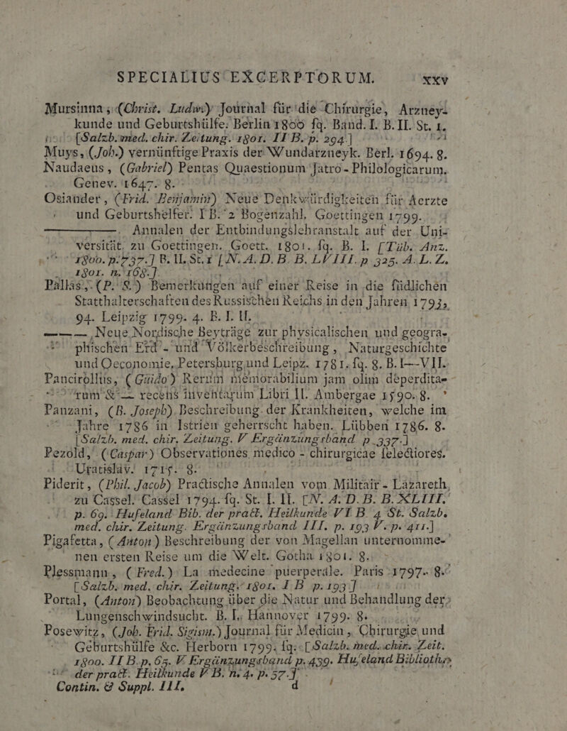 Mursinna ; (Christ. Ludw?y Journal für: die Chirurgie, Arzney- kunde und Geburtshülfe: Berlin 1800 fq. Baud. I. B. II. St. I. ^ (Salzb.vnied. chir. Zeitung. 1801. 11 B.p: 294] ^-^ Miges (Joh-) vernünftige Praxis der NU atdabzieyk: Berl. 1694. 8. Naudaeus , (Gabriel) Pentas Quaestiopbun Jatro- Philelogicarum, Genev. 1647. 8. Osiander, CEF id. Betas) Neue Den kwiirdigl: eiten für Aerzte . und Geburtshelfer. T B.^2 Bogenzahl, Goettingen. 17:99. —. Annalen der Entbindungile hranstalt i der. Uni- versitit. zu Goettingen. Goett. 1801..Í1q. B. L [Tüb. Anz. . X80b.p-737.] B. lI. Str [N.A.D.B. B. in UTE, A. L. Z. igor. n. 168$.]. Pallas; (P. 8.) Bemerltütgen auf einer Reise indie füdlichen Statthalterschaften des Russischer Re! ichs in den Jahren 1793» 94. Leipzig 1799. 4. B. I. lI. ——— Neue Nordisahe Beytráge zur physicalischen nud geogta-. pliischen Er. und V élkerbeicfireibung ; Naturgeschichte und Oeconomie, Petersburg und Leipz. 1781. fq. 8. B. I—-VII. Paucirolli lus, (Guido). Rerum nienorabilium jam olim deperditae : UOUram SL recens inventarum Libri IL Ambergae 1590.8. ' PRDZRI, (B. Josepb) Beschreibung. der Krankheiten, welche im Jahre 1786 in Istrien geherrscht haben. Lübben 1786. 8. | Salz5. med. chir, Zeitung. V. Ergánzung band. p 337. | Pezold, (Caspar) Observationes. medico - chirurgicae [electiores. 4 .5Uganéldy! rzrgp. 97 : Piderit , (Phil. Jacob) Pracüsche Aen vom. Militair- Lazareth, zu Cassel. Cassel 1794. fq. St. I. IT. (JN. 4: D. B. B. ACEITIIS p. 69. : Hufeland. Bib. der pract. Heilkunde VT B. 4 St. Salzb. med. chir. Zeitung. Ergánzungsband. 111. p. AIT P. 411.] Pigafetta, C Aitton) Beschreibung der von Magellan unternomme- nen ersten Reise um die Welt. Gotha 1301. 8. | Plessmanu, ( Fred.) La iedecine iiderp edle: Paris 1797. g.^ [ Salzb. med. chir. Zeitung. 180r. 4. B. p.193 ] Portal, (4uto:) Beobachtung über Lon Natur und Behandlung der; . — Lungenschwindsucht. B. [.. Hannover 1799. 8. | Posewitz, (Job. Ei. Sigisut.) Journal für Medicin ,, Chirurgie. de Géburtshülfe &amp;c. Herborn 1799. fg: [Sa425. med..chir. Zeit. . 1800. I B.p. 65. V. E rgünzungaband p.439. Hu; eland Bibliotlu» der prat. EEilkunde V B. i4. p. 57.]. - GUmn € Suppl. 1344, d '