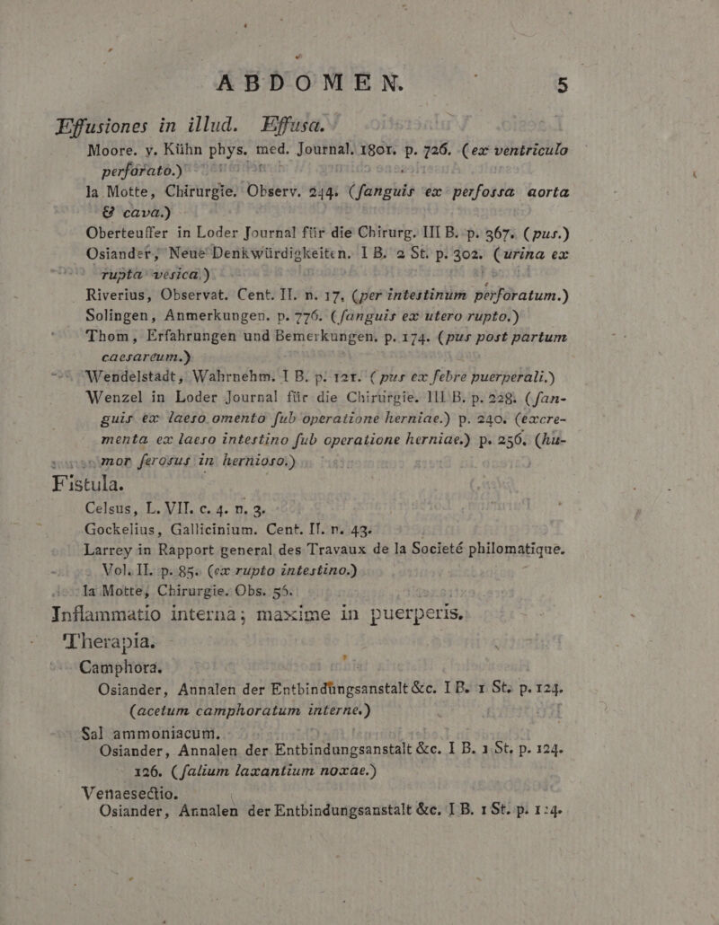 Efusiones in illud. —Effusa. Moore. y. Kühn des ues Ltd I8or. s 726. (ex ventriculo perfórato.) - Hor la. Motte, Ciim pne Observ. 244. ( fanguis ex perforra aorta ^8€ cava) - Oberteuffer in Loder Journal füir die Chirurg. III B. p. 567. ( pur.) Osiandet; Neue Denk würdiokeiten. 1B. 2 St. p. 3o2. ordo ea rupta vejica.) . Riverius, Observat. Cent. IT. n. 17. (per intestinum Mid anus.) Solingen, Anmerkungen. p. 776. ( fanguis ex utero rupto.) Thom, Erfahrungen und ROSICUPREU p. 174. (pur post partum caesareum.) ^5 Wendelstadt , Wahrnehm. I B. p. t2t. ( pur dis KB buérillii y Wenzel in Loder Journal für die Chirurgie. lll B. p. 228. ( fan- guir ex laeso omento fub operatione herniae.) p. 240. (excre- menta ex laeso intestino fub operatione herniae.) p. 256. (hu- sop2ngmor ferosus. n hernioso.) Fistula. Celsus, L. VIT. c. 4. n. 2. Gockelius, Gallicinium. Cent. IT. n. 43. Larrey in Rapport general des Travaux de la Societé philematique. . Vol. IL...p. 85. (ex rupto intestino.) Ia Motte, Chirurgie. Obs. 55. Inflammatio interna; maxime in puerpe eris, 'Therapia. Cautéfiórd Osiander, Annalen der Eotbindtagsanstalt e. IB.u S5 p. 124. (acetum (s Fe S RE mu 41 Sal ammoniacum. Osiander, Annalen LE Eae d nspalt &amp;c. I B. 1.St, p. 124. 126. (fatium laxantium noxae.) Venaesectio. Osiander, Arinalen der Entbindungsanstalt &amp;c. I B. 1 St. p. 1:4.