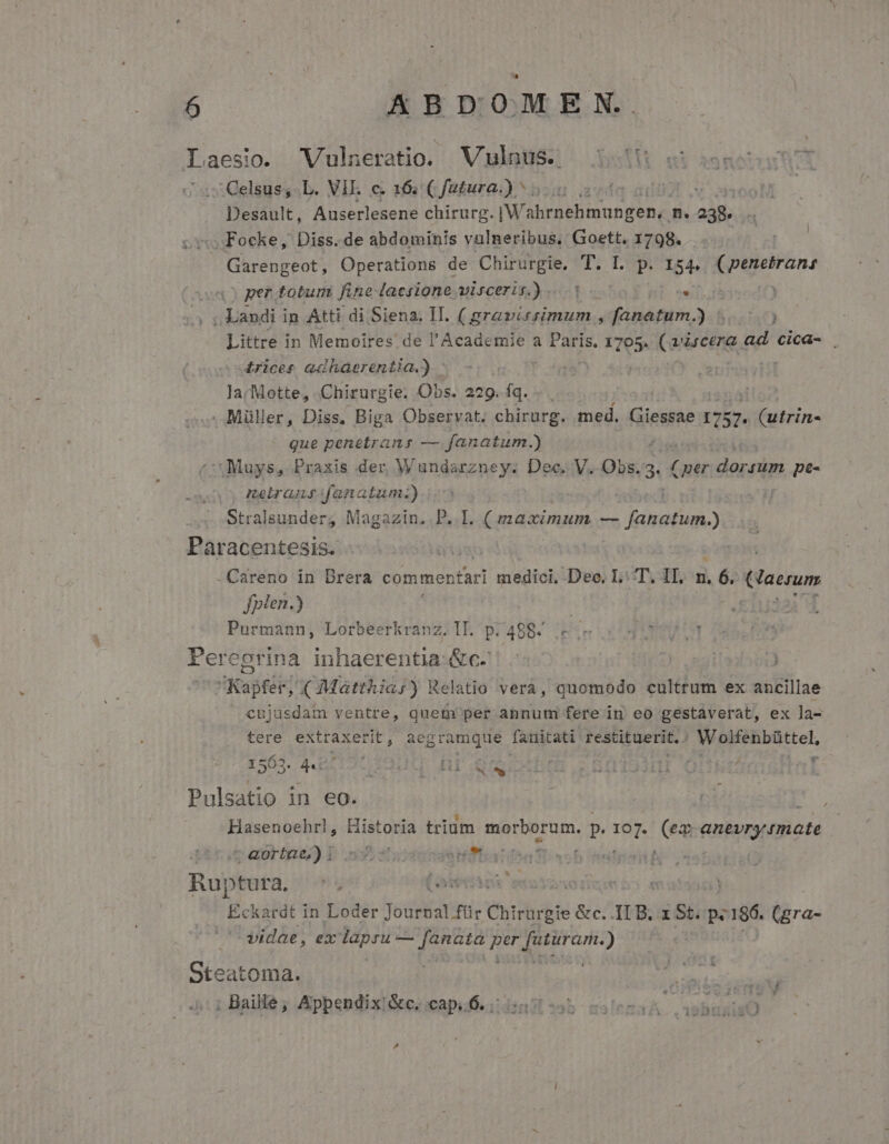 L aesio. WVulneratio. VglnüS. 5513 ei motu ' 2 Qelsus,L. VII. c. 16: C futura.) 5.5, , MN Desault, Auserlesene chirurg. IWahrnehmungen,. n. 238. «v Focke, Diss. de abdominis vulneribus, Goett. 1798. | Garengeot, Operations de M pics ji I. p. 154, (penetrans per totum fine: lacsione viscerir. X: Kee (ans Landi i in Atti. di Siena; II. Apol can , fanatum.) ) Littre in Memoires de l'Academie a Mii 1705. (airceng ad cica- £rices adhaerentia.) - | | larMotte, Chirurgie. Obs. 229. fa. | | . Müller, Diss. Biga Observat; chirurg. med. i 1257. (utrin- que penetrans — fanatum.) ^t Muys, Praxis der, Wundarzney. Dec. V. Dis /3« jan reis: pte- neirasfanatum.) | Stralsunder, Magazin. P. I. (maximum AM Ei qibigo Paracentesis. | Careno in Brera Pon aio eri medici. Dec. L: T. IT, n, . 6 Gaerum fplen.) Purmann, Lorbeerkranz. II. p: 488. E 'Ài Peregrina inhaerentia.&amp;c-' - | Kapfer, ( Matthia) Relatio vera, quomodo cultrum ex ancillae cujusdam ventre, quem per annum fere in eo gestaverat, ex la- tere LVPPL HIA acgramque fanitati restituerit. M eAMtel. 1563. 44: AQUI Br qe : DL. Pulsatio in eo. Hasenoehrl, Mines trium WERL Men. p. Ih (ex qnevrytinate c eorige)) b: 5353 ifha: boi ' ut Ruptura. ^. Lotes n Eckardt in Loder yobis: Chirargie à &amp;c. 118. ISt.p. c8 (gra- vidae, ex lapru — fanata per [utürari.) Oteatoma. ! ur epp ; Baillé ; Apbendix!&amp;c; capul. dini sb sslrzaA isbunirÜ Pd