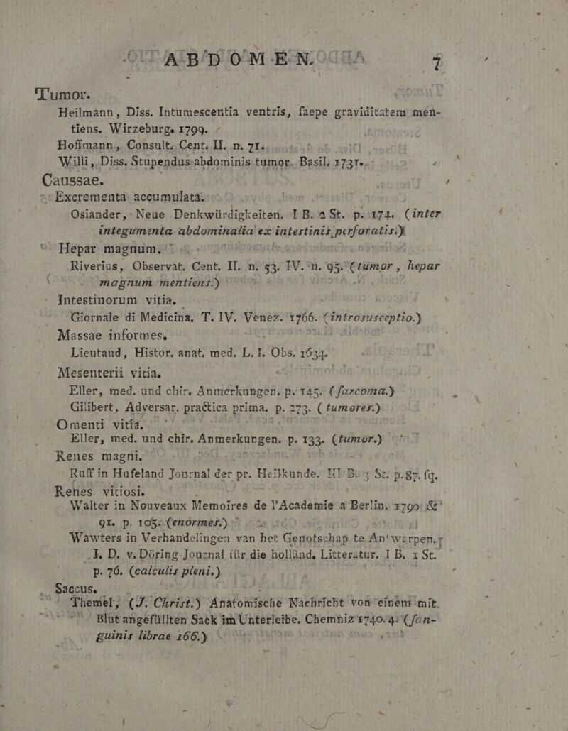 JUT ATB/ p: 0M REN; OCA ' Tumor. Heilmann, Diss. Intumescentia ventris, faepe graviditatem men- tiens. Wirzeburg« 1799. Hoffmann, Consult. Cent.  n. 7I. ^. 8 TEM Willi ,. Diss. Stupendus: abdominis tumor. Basil. 1731... Caussae. j / - Excrementa- accumulata. ben | Osiander,: Neue Denkwürdigkeiten, I B. 5 St. p. 174. (inter assem qiitur Hio oma ex sionis oa poti  Hepar magnum. t'ommitad Riverius, Observat. Cent. IL, n. ES Iv. m. 935^ umor hepar , . mognum mentienz.) Intestinorum vitia. | Giornale di Medicina, T. IV. Venez. 1766. Cintrosusceptio. ) — Massae informes, Lieutaud, Histor. anat, med. L. 1. Obs. 16 3v Mesenterii vitia, - Eller, med. und chir. Anmerkungen. p. 145. ( farcoma.) Gilbert, Adversar. practica ims L1 273. ( fumerer.) Omenti vitía, Eller, med. und chir, Td sb SU p. 133 api das Renes magni. |  Ruff in Hafeland Jou: -nal der pr. Heilkunde. HT B. 3 St. p.87. fq. Renes. vítiosi. Walter in Nouveaux Memoires de l'Academie a Berlin. »790 &amp; 9r. p. 105z (enOrmes) Wawters in Verhandelingen van het Gerotsc hap te An Wet tpen.i r . 4. D. v. Dóring Journal (ür die hollind. Litteratur. l B, 1 St. p. 76. Quai pleni. ) » Saccus. Aseo; (JF. Christ.) X lo wore Nachricht von einem mit. guinis librae 166) 507 :