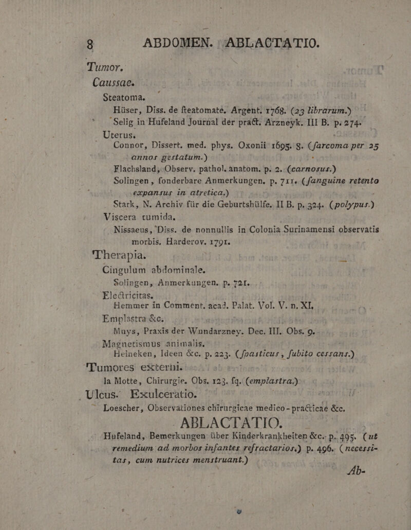 Tumor. Caussae. Steatoma. Hüser, Diss. de fteatomate. Argent. 1768. (25 jbodin Selig i in Hufeland Journal der prac. Arzneyk. I1I B. p. 214. . Uterus, Connor, Dissert, med. phys. Oxonii 1695. g. farconea per 25 annor geriatum.) Flachsland, Observ. pathol. anatom. p. 2. Hla Sho: | Solingen , fonderbare Pijerk un gene p. 71r. (fanguine retento oempansur im atretica,) . Stark, N. Archiv für die Geburtshülfe. IL B. p..324- oap Viscera tumida. Nissaeus, Diss. de nonnullis in Colonia Surinamensi observatis morbis. Harderov. 179r. | 'Iherapia. Cingulum abdominale. Solingen, Anmerkungen. p. 72t. Electricitas. | Hemmer in Comment, acad. Palat. Vol. V. n. XI, Emplastra &amp;c; | | Muys, Praxis der MR IHR Dec. III. Obs: p. Magnetismus animalis. Heineken, Ideen &amp;c. p. 223. partu quoq START Tumores externi. la Motte, Chirurgie. Obs. 123. fi Cemplastra; .Ulcus. Exulceratio. Loescher, Observationes chirurgicae medico - practicae &amp;c. - ABLACTATIO. Hufeland, Bemerkungen über Kinderkrankheiten &amp;c.. p. 495. (ut remedium ad morbos infantes refractarios,) p. 496. ( necessz- tar, cum nutrices menstruant.) Zb-