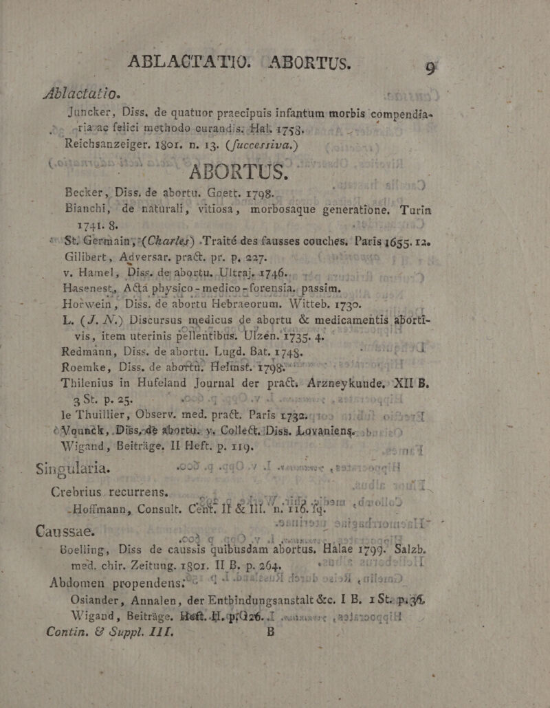 ABLACTATIO. ABORTUS. * Ablactatio. — T Juncker, Diss, de quatuor praecipuis infantum morbis cómpenilfa- «ria»ac felici methodo. curandis; Hal. 1758. NU. Reiches Pad n. ET Piura Becker, Diss, de abortu. Gier: 1798... j Bianchi, de naturali, vitiosa , morbosaque generatione, Turn 1741. 8. : | tSt; Germain:  (Charles) . Traité. des fausses couches, Paris di: I2e Gilibert, Adversar. pract. pr. p, 227. iOS v. Hamel, Diss. de abortu. Ultraj. .1746.. Hasenest,, AGa physico - medico - forensia, passim. - Horwein, Diss. de abortu Hebraeorum. Witteb. 1730. L. (J. JN.) Discursus medicus de abortu &amp; medicamentis aborti- vis, item uterinis pellentibus. Ulzén. 1735. 4 | Redmann, Diss. de abortu. Lugd. Bat. A148. Roemke, Diss. de aboftu. Helmst. 1798: tei Thilenius in Hafeland dM der B'ieds Accney e, xu B. E OLP.23 0 «t t iis le Thuillier, Observ. aer int; Paris 1732. |102 n] : I! oifjer oóNounék, ,Diss,;de abortu. y. Collect. Diss. Lavanieng. eO Wigand, xia kn II Heft. p. MT lo ned L4 ^ T UR ax cv) 2971 TA Ta EH . n Singularia. —— 999 .d .qqO v  - «1 Crebrius recurrens. -Hoffmann, Consult. CHE fb&amp; a A cd Wm » rtt . * Cy1lF! «aproDPrTOxEDIOO D 4 JQ5It93] SnteBmuioito5rti  T3 G I'OIJIQJA Caussae. fet. p. gon. niis : Boelling, Diss de cient quibusdam. abortus, Halae 799 Salzb. med. chir. Zeitung. LBor. h. B. p. aon (B dello Abdomen propendens? ^ I .baaleensl do22b oai25i .üilemD Osiander, Annalen, der scita bnexsadfalt &amp;c. I B. ISt:pi3A, Wigand, Beitráge. kieft. L1. qiaae. 1 aAvbuxtee La31s150qqt H