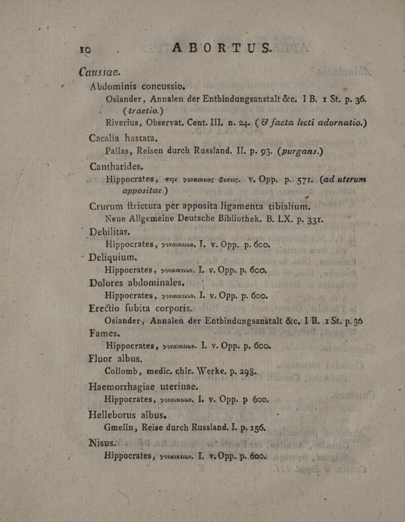 ub. ABORTU.;S. | Caussae. Abdominis concussio. Osiander, Annalen der Entbindungsanstalt &amp;c, IB. 1 St. H PER. ( £ractzo.) Riverius, Observat. Cent. III, n. 24. ( € facta lecti adornatio.) Cacalia hastata, Pallas, Reisen durch Russland. II. p. 93. (purganr.) J. Cantharides. Hippocrates, «p vwweuxasg Qvcws. Y. Opp. p. 57r. (ad uterum appositae.) : ) Crurum ftrictura per apposita ligamenta tibialium. . Neue Allgemeine Deutsche Bibliothek. B. LX. p. 33r. . Debilitas. Hippocrates , YWABGIH Te V. Opp. p. 6co. Deliquium. Hippocrates, viemtioy. T. v. Opp. p. 6co. Dolores abdominales. Hippocrates, vvoixamv. I. v. Opp. p. 6oo. Erecio fubita corporis. ' | Osiander; Annalen der mila) Care &amp;c, L8. I St. p.56 Fames. : . Hippocrates, vwomuv. I. v. Ld p. 600. Eluor albus. Collomb, medic. chir. Werke. p. 298. t Haemorrhagiae uterinae. Hippocrates, vvwuxuev, I. v. Opp. p 600. Helleborus albus. - : Gmelin, Reise durch Russland. I. p. Jose. Nisus. : FÉ. £e Hippocrates, s y WX EL ue iot: p. pes