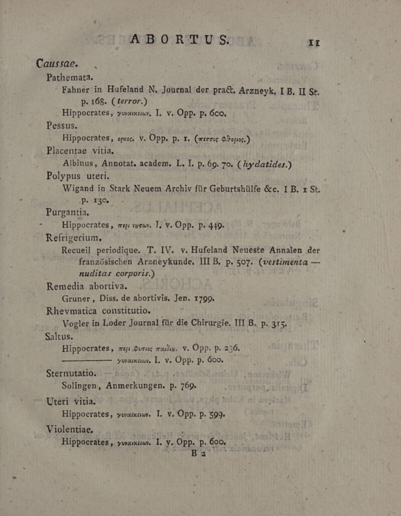 Caussae. Pathemata. : Fahner in Hufeland N. Jandtal der prac. renti: I B. II St. p. 168. ( terror.) . Hippocrates, yum, I. v. Opp. p. óco. Pessus. | Hippocrates, opiog. V. Opp. p. 1. (eteseg Q9opis.) Placentae vitia. | Albinus, Annotat, academ. L. I. p. 69. 7o. A ueqtoer) Polypus uteri. )  Wigand in Stark Neuem Archiv für Geburtshülfe &amp;c. I B. rz St. Jóxac^.- Purgantia. | , Hippocrates, etpi vega, T, T PE, p.449. . Refrigerium. Recueil periodique. T. IV. v. Hufeland Neueste Annalen der franzüsischen Arzneykunde. III B. p. 507. (vertzmenta — nuditas corpori.) Remedia. abortiva. Gruner, Diss. de abortivis. Jen. 1799. Rhevmatica constitutio. Y Vogler in Loder Journal für die MAT IIL.B.. p.. 315. Saltus. Hippocrates, zip .Qvriog mroudim. V. Opp. p. 236. ywoxixüsy. l. v. Opp. P. 600. Sternutatio. Solingen, AB Y UndEs p. * U6o. Uteri vitia. | Hippocrates, yvyuixuwy. l. v. Opp. P. 599. Violentiae, Hippocrates , YWOLUXELOVe S y- Opp. p. 6oo, E 3 x ^id ds