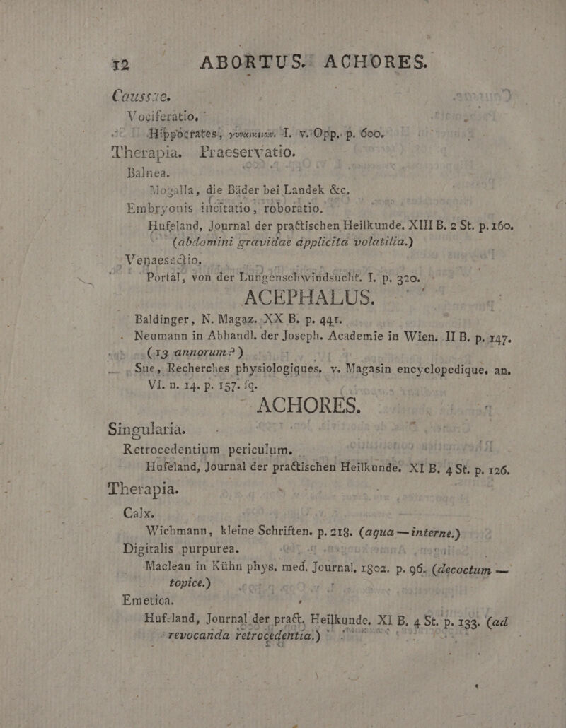 it ABORTUS. ACHORES. Caussae. Vociferatio, ' Eins | Hippocrates, yov sy. T. v. Opp. p. 6co. Therapia. Praeservatio. Balnea. i ceyr Dis Mogalla, die Báder bei Landek &amp;c, Embryonts ilditatio; roboratio. Hufeland, Journal der practischen Heilkunde. XIII B. 2 St. P. 160, (abdomini 9 gravidae àpplicita volatilia.) , Venaesedtio. Y. Portal, von der Lubgenschwiddsücht. 1.15, 320. ACEPHALUS. . Baldinger, N. Magaz.. XX B. p. 441. Neumann in Abhandl. der un Academie f in e II B. p. r47. (13 annorum? ) Sue, Recherches physiologiques, v. Magasin encd d Cau an, Vl. n. 14. p. 157. i ( | ACHORES. ut. Mna Li Singularia. Retrocedentium periculum, . Hufeland; Journal der pra&amp;ischen Heilkunde. XI B. 4 St. p. 126. 'Lher apia. als Wichmann, kleine Schriften. UM 218. (Agua PRAE Digitalis purpurea. qt, .(q ma MIT 'Maclean in Kühn phys. m Journal 1802. p. 96. 2^ HA e — Lopice.) : | | Emetica. ens ' revocanda reirocidentia, 5