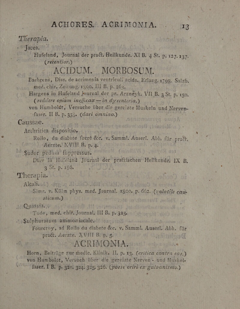 ACHORES. ACRIMONIA. . . 33 Tlierapia. | ^ Jacea. | — Hufeland, yoátdal der Mes Heilkunde. XI B. 4 St. p; 127. 137. (recentior.) : , ACIDUM... MORBOSUM.: Baehrens, Diss. de acrimonia ventriculi acida. Erlang. 1798. Salzb, med. chir. Zeitang. 1800. III B. p. 263. Hargens in Hufeland Journal der pr. A: rzneyk. VIi B. 4 St. p. 150. ( reddere opium ineff.cax — in dy senteria.) von Humboldt; Versuche über die gereizte Muskeln und Nerven- 'faser. II B. p. 358. (dari omnino.) Tu Causade. (o o Dt Arzhritica dispositios |... Rollo, du diabete fuücré &amp;c, v. Samml.. Auserl. Abh. für prac. Aerzte; X VITE B. p. 4. 'Sudor pedüin foppressus. Dürr ià Hufelgnd Journal der zedecaehint Heilkunda, IX B. 2 ob -p. 159. Therapia. Rai 4) -dve MONC | oims. v. Kü^n AU dd. aput X800. p. 662. (volatile cau- y£icum.) | | 12:Quassia., Tode, med. chir. Vyaog ng.  323. Sul phuratum ammoniacale. T6 bi Fourcroy, ad Rollo du diabete &amp;c. V. CH Auserl Abh. für 'praét. Aerzte. XVIII B: p. 5. : us Gf :ACREMONIA. A Horn, Beitrize zur medic. KEnik. II. p. 13. (critica contra eas.) Huc Humbolat, Versuc :h über die gereizte Nerven - uud Muskel- -^