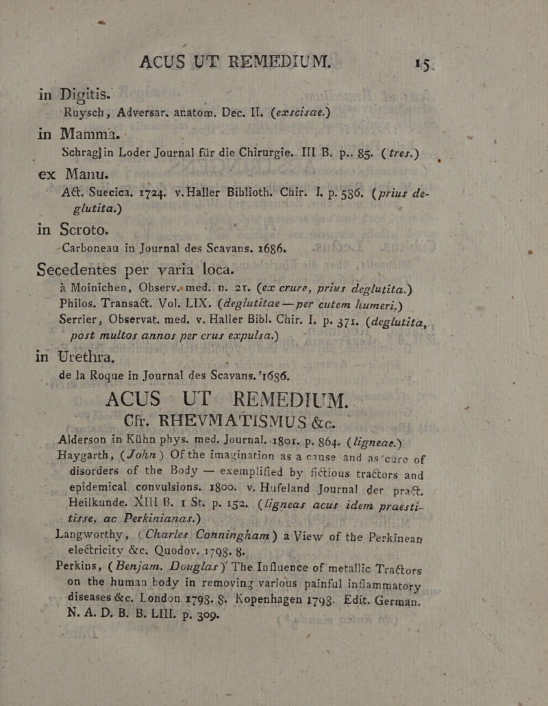 ACUS UT REMEDIUM. s: in Digitis. | Ruysch, Adversar. aratom. Dec. Il. (ezscisae.) in Mamma. Schrag]in Loder Journal für die ehe. III B. p.. 85. (trer.) ex Manu. | A€t. Suecica. 1724. v.Haller Biblioth. Chir. I. P. 586. (prius de- glutita.) in Scroto. -Carboneau in Journal des Scavans. 1686. Secedentes per varia loca. à Moinichen, Observ. med. n. ar. (ex crure, priur deglutita.) Philos. Transa&amp;. Vol. LIX. (deg/utitae — per cutem humeri.) . Serrier, Observat. med. v. Haller Bibl. Chir. I. p. 371. (deg/utita, post multos annos per crus expulsa.) in Urethra, 340528 481 de la Roque in Journal des Scavans. '1686. AGUS:* UT«RE MEDIUM. Cfr. RHEVMATISMUS &amp;c. Alderson in Kühn phys. med. Journal. 1801. p. 864. (Jigneae.) Haygarth, ( John) Of the imavination as a cause and as' cüre of disorders of the Body — exemplified by fiCtious tractors and epidemical convulsions. 1800. v. Hufeland Journal der prat. Heilkunde. XIII B. r St. p. 152. (Zgnear acur idem BIA iifre, ac Perkinianazs.) Langworthy, ( Charles. Conningham ) a View of the or Pala . . eleétricity &amp;c. Quodov. 1798. 8. Perkins, ( Benjam. Douglas y The Influence of metallic Tractors .on the human body in removing various painful inflammatory diseases &amp;c. London 1798. 8. Kopenhagen 1798. Edit. German. N A. D. B. B. DHE P. 399. |