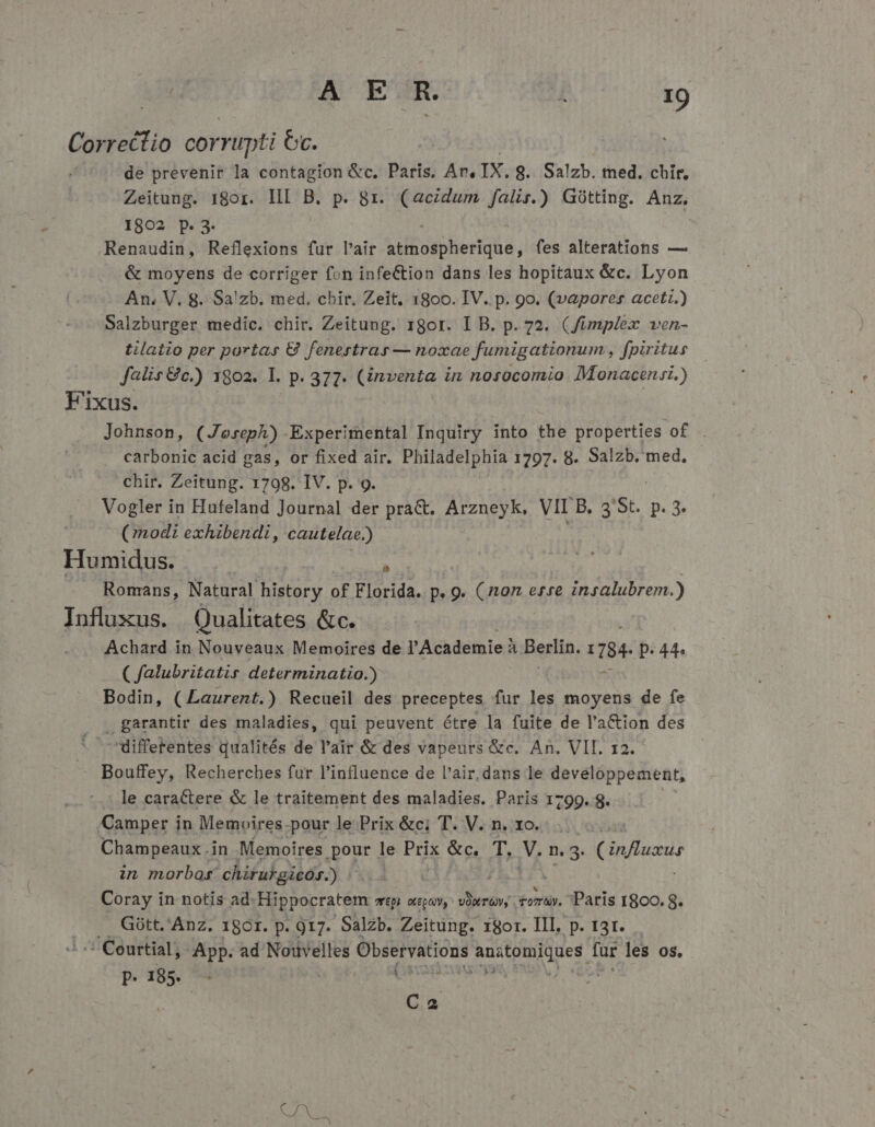 Correctio corrupti Oc. de prevenir la contagion &amp;c. Paris. An. IX. 8. Salzb. med. chir, Zeitung. 18or. III B. p. 8r. (aczdum falir.) Gótting. Anz. I802 p. 3. Renaudin, Reflexions fur l'air Lib oibhenttia, fes alterations — &amp; moyens de corriger fon infe&amp;tion dans les hopitaux &amp;c. Lyon An. V. 8. Sa!zb. med. chir. Zeit, 1800. IV. p. 9o. (vapores aceti.) Salzburger medic. chir. Zeitung. rgor. I B. p. 72. (Jümplex ven- tilatio per portas € fenertrar — noxae fumigationum , fpiritus falis &amp;c.) 1802. I. p. 377. (inventa in nosocomio Monacensi.) F'ixus. Johnson, (Joseph) Experimental Inquiry into the properties of. carbonic acid gas, or fixed air. Philadelphia 1797. 8. Salzb. med, - chit. Zeitung. 1798. IV. p. 9. Vogler in Hufeland Journal der pra&amp;. Arzneyk. VII Dd 'St. p. 3 (modi exhibendi, cautelae. ) Humidus. j | » | Romans, Natural history of Florida. p.9 p. nq etre insalubrem.) Influxus. Qualitates &amp;c. Achard in Nouveaux Memoires de l'Academie à. Berlin, TB. p. 44. ( falubritatir determinatio.) Bodin, (Laurent.) Recueil des preceptes fur les moyens de fe . garantir des maladies, qui peuvent étre la fuite de l'a&amp;ion des * differentes qualités de l'air &amp; des vapeurs &amp;c. An. VII. 12. Bouffey, Recherches fur l'influence de l'air, dans le developpement, le caractere &amp; le traitement des maladies. Paris 1799. 8. ! Camper in Memoires-pour le Prix &amp;c; T. V. n. 1o. Champeaux.in Memoires pour le Prix &amp;c. T. M. n. 3. Cinfluzus in morbo: chirukgicós.) Coray i in notis ad. Hippocratem zt OLEQQ, VOT OV, tory. Paris r8oo. t .. Gótt. Anz. 180r. p. 917. Salzb. Zeitung. 18or. III. p. t3r. .-:Courtial, App. ad Nouvelles Observations be E far les os. p.18. - di | Ca Sd Na