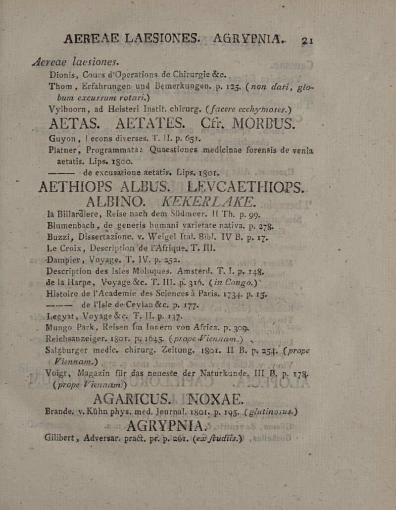 ereae laesiones. Dionis, Cours d'Operations de Chirurgie &amp;c. Thom, Erfahrungen und Demerkuugen. p. 12 3. (non dari, glo- bum excussum rotari.) Vylhoorn, ad Heisteri Instit. chirurg, ( facere eccliy fno-es.) AETAS. AETATES. Cfr. MORDUS. Guyon, | econs diverses. T. !I. p. Ósr. Platner, Programmata: Quaestiones .medicinae forensis de venia aetatis. Lips. 18oo. de excusatione aetatis, Lips. 190r. AETHIOPS ALBUS. LEVCAETHIOPS. : ALDBINO. XKXEKERLAKE. la Billardiere, Reise nach dem Südmeer. II Th. p. go. Blumenbach, de generis humani varietate nativa, p. 278. Buzzi, Dissertazione. v. Weigel Ital. BibT. IV B. p. 17. Le Croix, Description de l'Afrique. d; AL. Dampier ,. Voyage. T. IV. p.252. Description des Isles Moluques. Amsterd. T. T. p. 148. dela Harpe, Voyage &amp;c. T. ILI. p. 315. (in Congo.)^ Histoire de l'Academie des Sciences à Paris. 1734. p. 15, —-—— de lIsle de Ceylan &amp;c. p. 177. Legyat, Voyage &amp;c. T. lI..p.x37. .. . Mungo Park, Reisen fm Innern von Afríca. p. 3c9. Reichsanzeiger. 180r. p; 1645. (prope V ienzam.). . Salzburger medic, chirurg. Zeitung. i8ot. Il B. p. 254. rave | F'iennam.) Voigt, Magazin für das neueste. der Naturkunde, II B. d 178. (prope Viennam.) - aeu LE di | AGARICUS.. IN OXAE E Brande; v, Kühn Pare med. Journal. 1801. p. 195. K gita) SAGRYPNIA: Gilibert , Adversar pra&amp;, pr. p. 26r. («9 fhidiin y (B