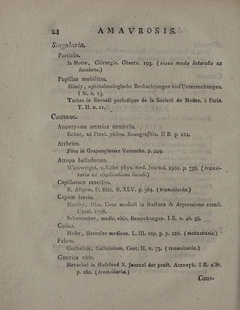 - Singularia, . Partialis, la Motte, n Observ. 193. (virus modo lateralis ex laeszone.) Pupillae mobilitas. Himly , ophtbalmologische Beobachtungen und Untersuchungen. IS 13. Tarbes in Recueil periodique de la Societé de dass à Paris, T. II. n. 11.) Caussae. Anevrysma arteriae centralis. *. | Ecker, ad Pinel, philos, id e II B. p. 122. Arthritis. Flies in Grapengiesser Versuche. P» p ! Atropa belladonna. Wainwright. v, Kühn phys. med. Journal, 1801. p. 758. (trani- toria ex applicatione locali.) Capillorum resectio. N. Allgem. D. Bibl. B. XLV. p. Leg (irancitoria) Capitis laesio. Murray, Diss. Usus modioli in jadis &amp; Ule cranii. Upsal. x 796. Schumacher , medic. chir. BA I B. n. 46. 58» Colica. à Hofer, Hercules medicus. L.lII. cap. 5. p. 226. ( Wil rtd : Febris. : | - Gockelius, Gallicinium, Cent. TII; 89 3. ved Gastrica vitia. Henschel in Hufeland N. Jeurnal der pract. PAREEYTM I B. z St. p. 160. ( transitoria.) Caus-