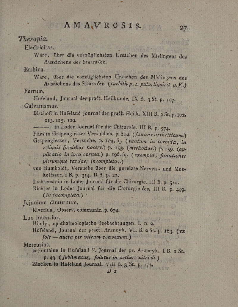 Therapia. | Electricitas. : Ware, über dié vorzüg!ichsten jhachon des Mislingens des Ausziehens des Staars &amp;c. Errhina. | Ware, über die vorzüglichsten Ursachen des Mislingens des Ausziehens des Staars &amp;c. ( turbith p, r, pulv, liquirit. p. F.) Ferrum. Hufeland, Journal der pract, Heilkunde, IX B. 3 St. p. IO7. Galvanismus, Bischoff in Hufeland Journal der prac, Heilk, XIII B. 2 St, p. 102. 313.195: 129. —-—-—- in Loder Journal für die Chirurgie. TII B. p. 574. Flies in Grapengiesser Versuchen, p.249. (fananr arthriticam.) Grapengiesser, Versuche. p. 104, fq. (£antum in torpida, in reliquis [peciebus nocere,) p. 155. (methodur.) p. 159. (ap- plicatio in ipsa cornea.) p. 196. fq. ( exempla , fanationer plerumque tardae, incompletae,) von Humboldt, Versuche über die gereizte Nerven - und Muse kelfaser, 1 B, p. 314. II B. p. 22, Lichtenstein in Loder Journal für die Chirurgie. III B. DuRIO. Richter in Loder Journal für die Chirurgie &amp;c, III B. p. 499. (zn 2ncompleta.) : : Jejunium diuturnum, Riverius, Observ. communic, p. 679. - Lux intensior. Himly, ophthalmologische Beobachtungen. Lm LÀ Hufeland, Journal! der praCt. Arzneyk. VII B. 2 St; p. 163. (ex fole — aucta per vitrum convexum.) Mercurius. la Fontaine ín Hufelan! N. Journal der pr. ArZneyk, I B. x St. | p 43. Cfublimatur, folutus in aethere vitrioli ) Zincken in Hufeland Journal, vill B, 3 3t. p. 12i | D a | 2