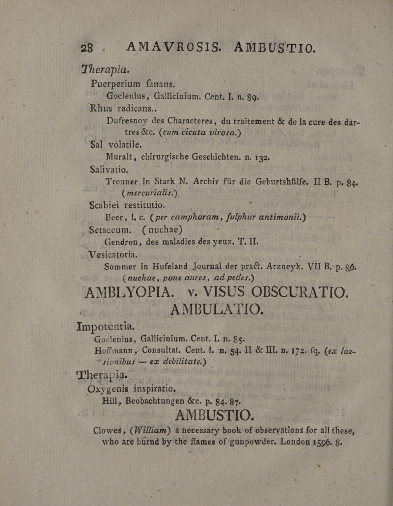 Therapia. Puerperium fanans. Goclenius, Gallicinium. Cent, I. n. 89. Rhus radicans.. | Dufresnoy des Characteres, du traitement &amp; de la cure des dar- tres &amp;c. (cum cicuta virosa.) | Sal volatile. Muralt, chirurgische Geschichten. n. 132. Salivatio. Treuner in Stark N. Archiv für die Geburtshülfe. II B. P. 84. (mercurialir.). Scabiei restitutio. | Beer, l. c. (per camphoram, fulphur antimonii.) Setaceum,. (nuchae) Gendron, des maladies des yeux. T. II. | Vesicatoría. Sommer in Hufeland Journal der praét. UE VII B. p. g6. ( nuchae, pone aurer, ad peder.) AMBLYOPIA. v. VISUS OBSCURATIO. : AMBULATIO. | Impotentia. Goclenius, Gallicinium. Cent. I. n. 85. Hoffmann ,. Consultat. Cent. l. n. 54. II &amp; III. n. 172. fq. (ex /ac- * sionibus — ez debilitate. y Therapia. Oxygenis inspiratio, Hil, Beobachtungen &amp;c. p. 84. 87. AMBUSTIO. Clowes , (William) a necessary book of observations for all these, who are burnd by the flames of gunpowder. London 1596. 8.