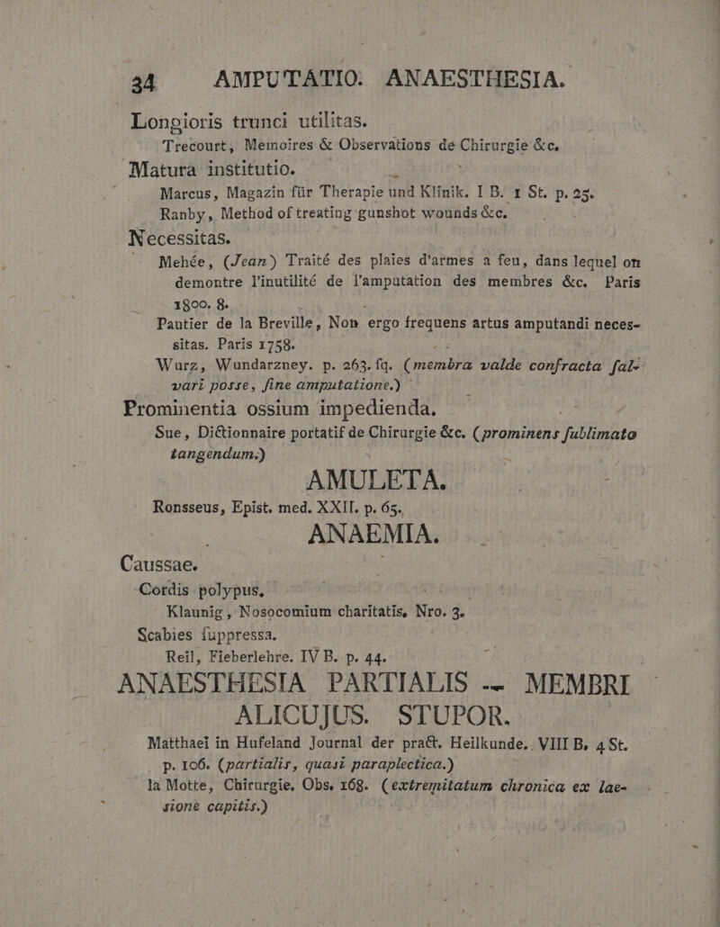 Longioris trunci utilitas. Trecourt, Memoires &amp; Observations de Chirurgie &amp;c. Matura institutio. | Marcus, Magazin für Therapie Dad Klinik. I B. 1 St. p. 25. Ranby, Method of treating gunshot wounds &amp;c. Necessitas. . JMehée, (Jean) Traité des plaies d'armes a feu, dans lequel om demontre linutilité de l'amputation des membres &amp;c. Paris 1800. 8. Pautier de la Breville, Non. ergo peu artus amputandi neces- sitas. Paris 1758. Wurz, Wundarzney. p. 263. fq. (oS pu MR valde confracta fal- vari posse, fine amputatione.) | Prominentia ossium impedienda. Sue, Dictionnaire portatif de EIER &amp;c. (prominens fullimato iangendum.) L AMULETA. Ronsseus, Epist. med. XXII. p. 65. ANAEMIA. Caussae. Cordis polypus, - Klaunig, Nosocomium charitatis, Nro. 3. Scabies fuppressa. Reil, Fieberlehre. IV B. p. 44. ANAESTHESIA PARTIALIS . — MEMBRI ALICUJUS. STUPOR. Matthaei in Hufeland Journal der pract. Heilkunde.. VIII B, 4 St. p. 106. (partialir, quasi paraplectica.) la Motte, Chirurgie, Obs. 168. (extremitatum chronica ex lae- Jione capitis.)