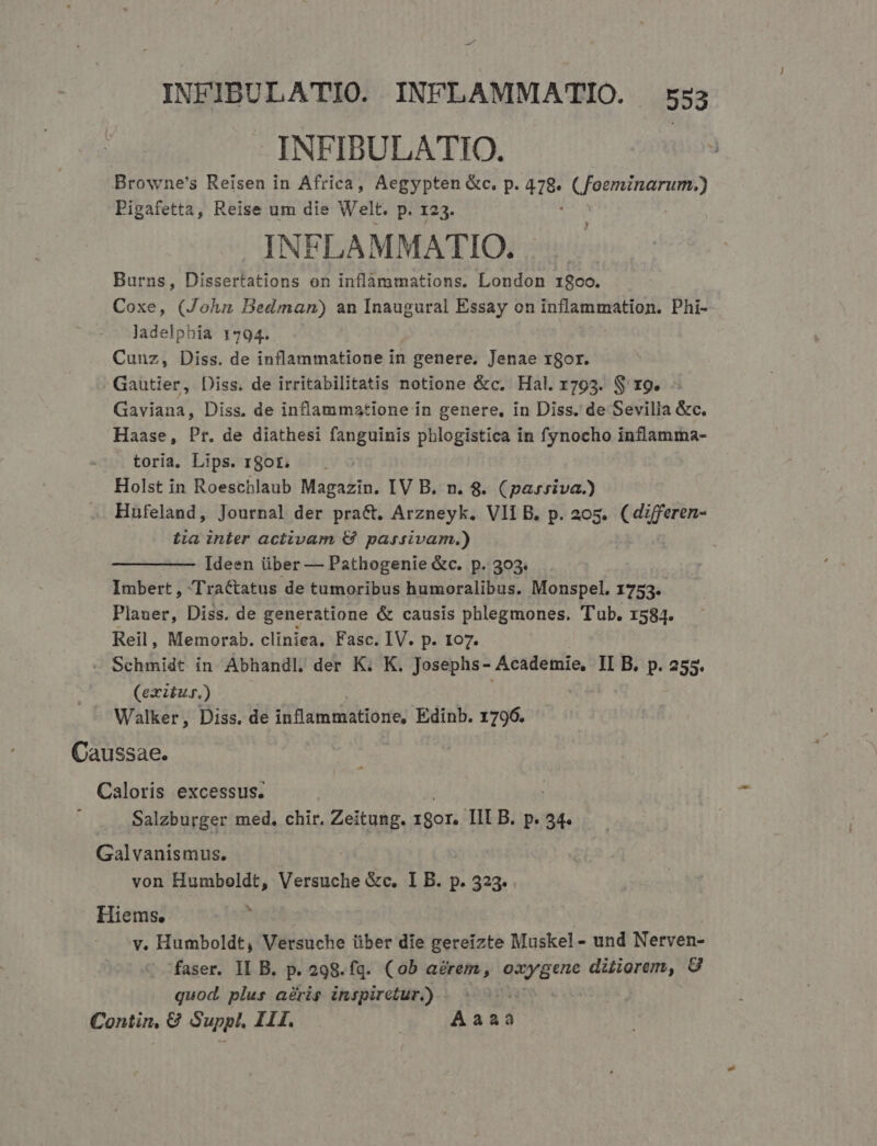 -— INFIBULATIO. INFLAMMATIO. 553 INFIBULATIO. Browne's Reisen in Africa, Aegypten &amp;c. p. 478. (foeminarum.) Pigafetta, Reise um die Welt. p. 123. INFLAMMATIO. Burns, Dissertations on inflammations. London 18oo. Coxe, (John Bedman) an Inaugural Essay on inflammation. Phi- ladelphia 1794. Cunz, Diss. de inflammatione in genere. Jenae rgor. Gautier, Diss. de irritabilitatis notione &amp;c. Hal. r793. $ rg. - Gaviana, Diss. de inflammatione in genere, in Diss. de Sevilla &amp;c. Haase, Pr. de diathesi fanguinis pblogistica in fynocho inflamma- toria. Lips. r8ot. | Holst in Roeschlaub Magazin. IV B. n. 8. (pasriva.) Hufeland, Journal der pra&amp;t. Arzneyk. VIIB. p. 205. (differen- Lia inter activam € passivam.) Ideen über — Pathogenie &amp;c. p. 303. Imbert, Tractatus de tumoribus humoralibus. Monspel, 1753. Plauer, Diss. de generatione &amp; causis phlegmones. Tub. 1584. Reil, Memorab. cliniea, Fasc. IV. p. 107. - Schmidt in Abhandl, der K. K. Josephs- Academie, II B. p. 255. (exztur.) Walker, Diss. de inflammatiorie, Edinb. 1796. Caussae. Caloris excessus. Salzburger med, chir. Zeitung. — TII B. p. 54. Galvanismus. von Humboldt, Versuche &amp;c. I B. p. 323. Hiems. | v. Humboldt, Versuche über die gereizte Muskel - und Nerven- faser. IL B. p. 298.fq. (0b arem, quEet ditiorem, 8 quod. plus agris inspirctur.) | | Contin, € Suppl. HII... | Aaaa