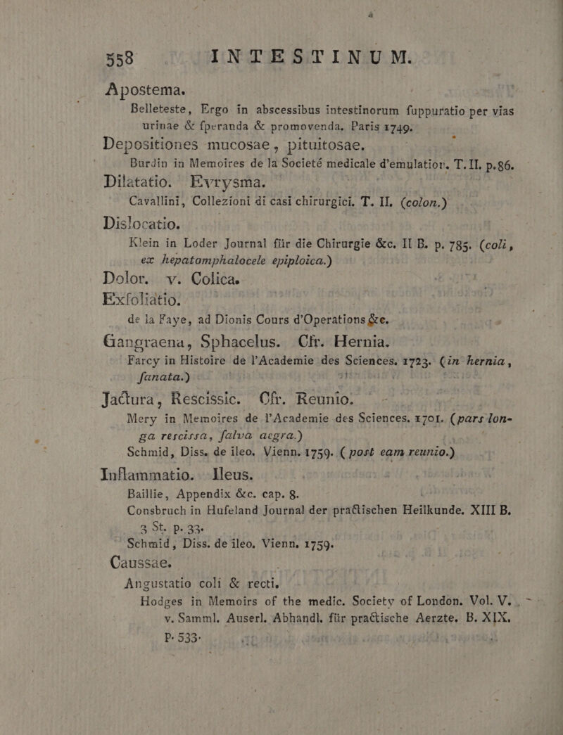 Apostema. Belleteste, Ergo in abscessibus intestinorum füppuratio per vias urinae &amp; fperanda &amp; promovenda, Paris 1749. Depositiones mucosae, pituitosae. Burdin in Memoires de la Societé medicale Sega HOT. 1j i p. 86. Dilatatio. Evrysma. | Cavallini, Collezioni di casi chirurgici. T. II. (colon.) Dislocatio. K'ein in Loder Journal für die Chirurgie &amp;c. II B. p. 785. e ex ilem itm epiploica.) Dolor. . Colica. Exfoliátio. de Ja Faye, ad Dionis Cours d' Üperations de. Gangraena, Sphacelus. Ofr. Hernia. Farcy in Histoire de l'Academie des Sciences. A I Rs Teima, fanata):e. 9 2L Jacura, Rescissic. Cfr. Reunio. Mery in Memoires de l'Academie des Sciences. x7or. (pars lon- ga rercigsa, falva aegra.) Schmid, Diss. de ileo. Vienn. 1759. ( post eam xédrico InfBammatio. lleus. Bailie, Appendix &amp;c. cap. 8. UNES MR in Hufeland Journal der practischen Heilknde. XIII B. 3 St. p. 33 Schmid, Diss. de ileo. Vienn. 1759. Caussae; Angustatio coli &amp; recti, v. Samml, Auserl. Abhandl, für Mee Aerzte, B. XIX. P. 533 -