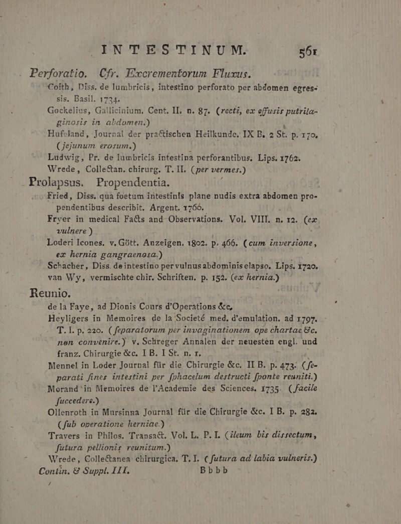 Perforatio. Cfr. Excrementorum Fluxus. Coith, Diss. de lumbricis, intestino perforato per abdomen egtes- sis. Basil. 1724. Gockelius, Gallicinium. Cent. IL, n. 87. (rectz, ex offusir putrila- ginons in abdomen.) Hufeland, Journal der pra&amp;ischen Heilkunde. IX B. 2 St p.170. (Jejunum erorsum.) Ludwig, Pr. de lumbricis intestina perforantibus,. Lips. 1762. Wrede, Colle&amp;an. chirurg. T. II. (per vermer.) . Prolapsus. Propendentia. | Fried, Diss. qua foetum intestinls plane nudis extra abdomen pro- pendentibus describit, Argent. 1766. Fryer in medical Facts and- Observations. Vol. VII. n. I2. (ex vulnere ) | Loderi Icones. v. Gótt. Anzeigen. 1802. p. 466. (cum ESO nes ex hernia gangraenosa.) Schacher, Diss. deintestino per vulnus abdominis elapso. Lips. 1720. van Wy, vermischte chir. Schriften. p. 152. (ex aen Reunio. de la Faye, ad Dionis Cours d'Operations &amp;c, Heyligers in Memoires de la Societé med, d'emulation. ad 1797. T. I. p. 220. ( feparatorum per invaginationem ope chartae Gc. nen convenire.) v. Schreger Annalen der neuesten puis und franz. Chirurgie &amp;c. I B. I St. n. r. Mennel in Loder Journal für die Chirurgie &amp;c. II B. p. 473. C fe- parati fines. intestini per fphacelum destructi fponte reuniti.) Morand'in Memoires de l'Academie des Sciences. 1735. (facze fuccedere.) Ollenroth in Mursinna Journal für ze Chirurgie &amp;c. I B. p. 282. (fub operatione herniae.) , Travers in Philos. Transa&amp;. Vol. L. P. I. Cileum bis directum , futura pellionir reunitum.) Wrede, Colle&amp;anea. chirurgica, T. I. futura ad labia vulneris.) Conün. &amp; Suppl. 11I. | Bbbb /