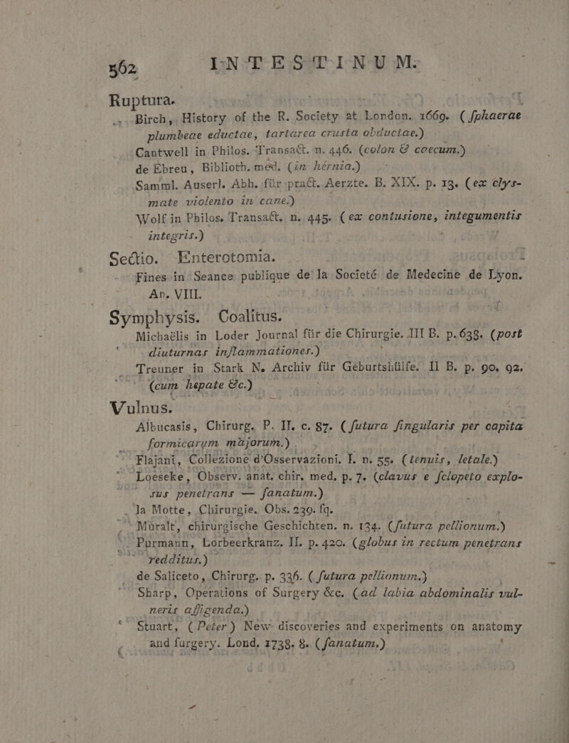 Ruptura. plumbeae eductae, tartarea crusta obductae.) Cantwell in Philos. 'Transact. n. 446. (colon &amp; coecum.) de Ebreu, Biblioth. med, (im hérnia.) Samml. Auserl. Abh. für prac. Perse B. XIX. p. 13. (ex elys- mate violento in cane.) Wolf in Philos. TransaCt. n. 445. (ec coniusione, biis iid integris.) - Sectio. Enterotomia. Ar. VIII. Symphysis. Coalitus. Michaélis in Loder Journal für die A eie JII B. p.638. (post | diuturnas. in/lammationer.) (cum Tupate e). Vulnus. c |. formicarum müjorum.) 3 Flajant, Collezione: d'Osservazioni, T. n. zs. (tenuis, letale.) * Loeseke, Observ. anat, chir. med. p. 7. (clavus e fclopeto explo- | . 4uy penetrans — fanatum.) . Ja Motte, Chirurgie. Obs. 239. fq. js. Muüuralt, chirurgische Geschichten. n. 134. (futura AT MeL S . Purmann, Lorbeerkranz. II.. p. 420« (globus zn rectum penetrans redditus.) | de Saliceto , Chirurg. p. 336. ( futura pellionum.) Sharp, Operations of Surgery &amp;c. (a4 labia abdominalir vul- nerit a[figenda.) | Stuart, (Peer) New- discoveries and t APA on anatomy and furgery.. Lond. 1738. 8 (fanatum.) '