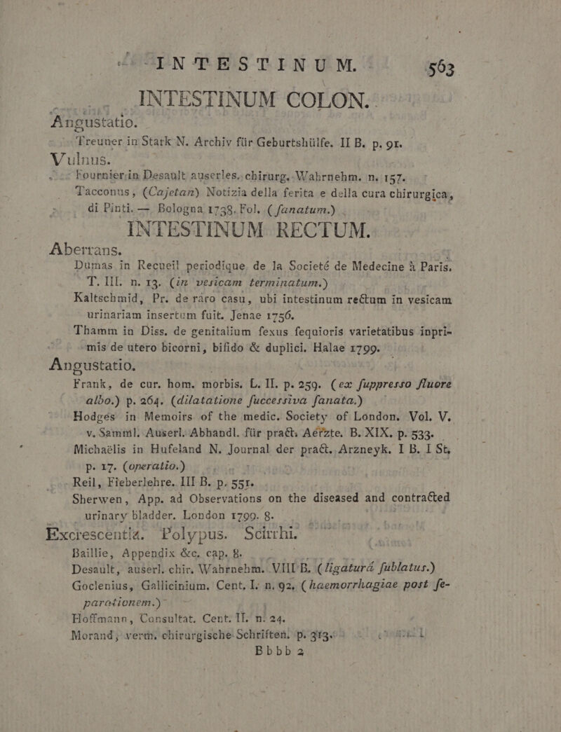 INTESTINUM COLON. Angustatio. 7 reuuer in Stark N. Archiv für Geburtshülfe. II B. p. 9r. Vulnus. --: Fournier;iin Desault auserles. chirurg.- Wahrnehm. n. 157. Tacconus, (Cajetam) Notizia della ferita e della cura chirurgie di Pinti. —. Bologna 1758. Fol. ( fanatum.) . | INTESTINUM. RECTUM. Aberrans. Dumas in Recuei! periodíque. de la Societé de Medecine à Paris. T. HI. n. 13. (zz vesicam terminatum.) | Kaltschmid, Pr. de ráro casu, ubi intestinum re&amp;tum in vesicam RAE insertum fuit. Jenae 1756. Thamm in Diss. de genitalium fexus fequioris varietatibus inpri- -mis de utero bicorni, bifido &amp; duplici. Halae 1799. Angustatio. Frauk, de cur. hom. triorbis, L. II. p. 259. (ex fuppresro Jluore albo.) p. 264. (dilatatione fuccersiva fanata.)) Hodgés in Memoirs of the medic. Society of London. Vol. V. v. Samml, Auserl. Abhandl. für pract: Aérzte. B. XIX. p. 533. Michaelis in Hufeland N. duda der prac. Arzneyk. I B. 186 p. 17. (operatio.) m . Reil, Fieberlehre. III B. p. Uis Sherwen, App. ad Observations on the diseased and contracted urinary bladder. London 1799. g. Excrescenti4. Polypus. Scinhi. Dailie, Appendix &amp;c. cap. 8. ; Desault, auserl. chir. Wahrnehm. VIIL p. (Higaturá fublatus.) Goclenius, Gallicinium. Cent. L: n. 92, ( haemorrhagiae post fe- paroiionem.)* Hoffmann, Consultat, Cent. II. n: 24. Morand; vert, chirurgische Schriften; p. 3f9.; ^. (6l »Bbbba