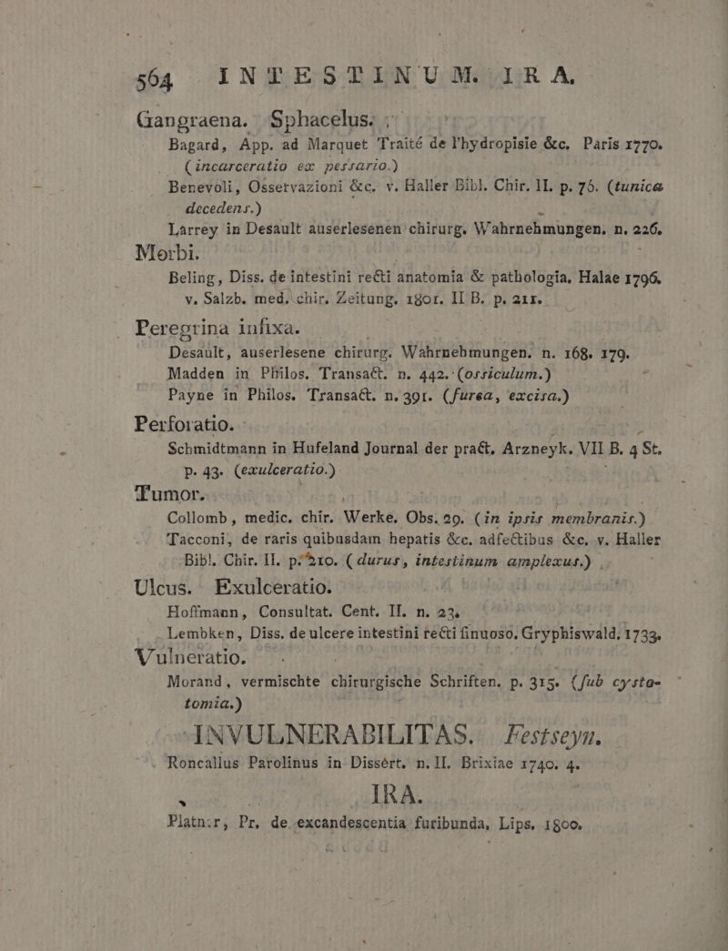 Gangraena. Sphacelus. |. Bagard, App. ad Marquet Traité de l'hydropisie &amp;c, Paris 1770. (incarceratio ex pes4ario.) Benevoli, Ossetvazioni &amp;c. v. Haller Bibl. Chir. 1I. p. 75. (tunice decedens.) Larrey in Desault auserlesenen chirurg. Wahrnehmüngen. n, 226. Mlorbi. Beling, Diss. de intestini recti Wdatümia &amp; pathologia, Halae 1796. y. Salzb. med. chir, Zeitung. 18or. II B. p. 21r. Pereprina infixa. pésdtie: auserlesene chirurg. Wibiibitulig 68 n. 168. 179. Madden in PHilos. Transact. n. 442. (orszculum.) Payne in Philos. Transa&amp;. n.391r. (furea, excisa.) Perforatio. - Schmidtmann in Hufeland Journal der prat. Arzneyk. VIE B. 4 St. p. 43. (exulceratio.) Tumor. Collomb , medic. chir. Werke. Obs. 29. (in iprir hianBaAs.) Tacconi, de raris quibusdam hepatis &amp;c. adfectibus &amp;c, v. Haller Bibl, Chir. IL. p^ $10. ( durus, intestinum amplexus.) . Ulcus. Exulceratio. Hoffmann, Consultat. Cent. IT. n. 23 Lembken, Diss. de ulcere intestini ie&amp;i finuoso, Gryphiswald, 1733. Vulneratio. Morand, vermischte oiirargische B Uer. P. 315. (fub cysta- tomia.) INVULNERABILITAS. | Fes£seys. Roncallus Parolinus in Dissért. n.lL. Brixiae 1740. 4. : Wis IRA. Platnir, Pr, de. excandescentia furibunda, Lips, 1500.