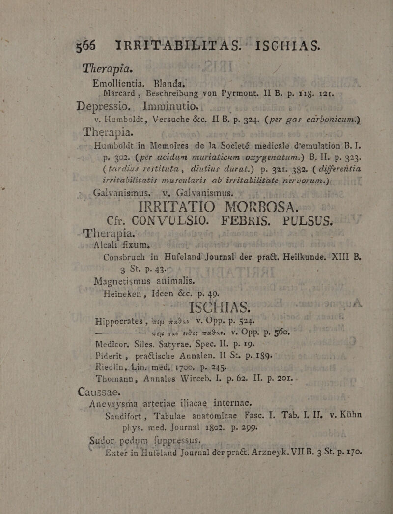 Emollientia. Blanda, : j Depressio, lmminutio. | : v. Humboldt, Versuche &amp;c, II B. p. 324. (per ga» cap n lherapia. .-— Humboldt ín Memoires de la Societé rdbdiodfé d'emulation B. I. p. 302. (per acidum muriaticum :oxygenatum.) B. Il. p. 323. (£ardius restituta ,' diutiur durat.) p. 321. 382. ( differentia irritabilitatir murcularir ab irritabilitate nervorum.) Galvanismus.:. v. Galvanismus. : Ih RITATIO MORBOSA. | Cf. CUN VEDI. Erg debsdu Therapia.: Alcali fixum; Consbruch in Hufeland iat 3 Lio Heilkunde. XIII B, 3 St. p. 43.7 Magnetismus animalis. Heineken, Ideen &amp;c. p. 49. Y4ee IAS; 028 commcoomiA Hippocrates , tp Tx9&amp;» V. Opp. p. 524. 4h iu TUS cep Twy &amp;j9og mxSow. V. Opp. p. 569. Medicor. Siles. Satyrae. Spec. II. p. 19. . Piderit , practische Annalen. II St. p. 189.: Riedlin,. Lin; méd.' 1700. p. 245. [homann, Annales dafiedin l. p. 62. II. p. 2or. Caussae. Anevrysma arteriae iliacae internae. Sandifort, Tabulae anatomicae Fasc. I. Tab. I. IT, v. Kühn phys. med. Journal 1802. p. 299. Sudor. ME [uppressus., Exter in Hufeland Journal der pra. Arzneyk. VII B. 3 St. p. r7o.