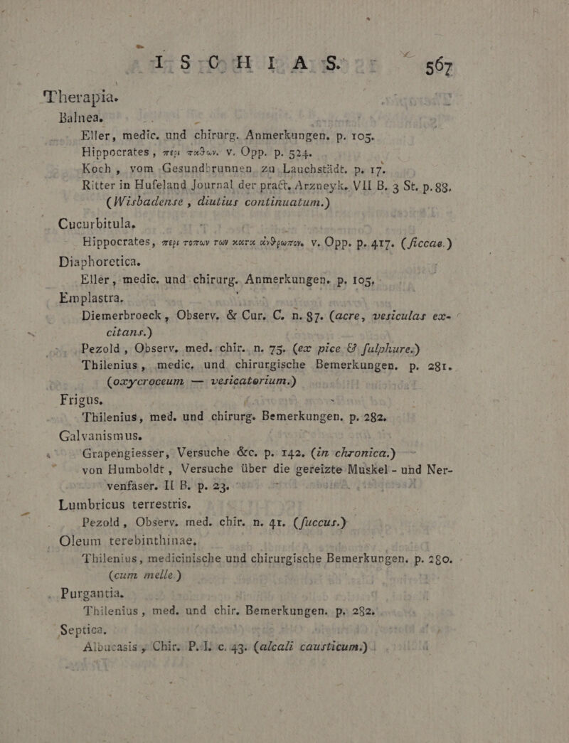 'T'herapia. Balnea. . Eller, medic. und chirurg. Anmerkungen. p. 105. Hippocrates , ve» zx9wv. v. Opp. p. 524. Koch , vom .Gesundbrunnen, zu. Laucbstidt. p. 17. Ritter in Hufeland Journal der pract, Arzneyk. V1I B. 3 St. p. 88. (Wisbadense , diutius continuatum.) . Cucurbitula. | Hippocrates, ep; rozuv r0 xoa TICYMDEN v. Opp. p.417. (/iccae.) Diaphoretica. Eller , medic. und RUROER- Anmerkungen. p. 105, - Emplastra, : | Diemerbroeck , Observ, &amp; Cur. C. n. 87. (acre, vesiculas ex- ' citans.) Pezold , Observ. med.:chir.. n. 75. (ex pice &amp; fulphure.) Thilenius, .medic, und chirurgische EEROeESUREEy- P. 28r. (oayycroceum, — versicaterium.) Frigus, | í . 'Thilenius, med. und chirurg. Bemerkungen, p. 282. | Galvanismus. | | Grapengiesser, Versuche &amp;c. p. 142. (zm chronica.) von Humboldt , Versuche über die relig Muskel - und Ner- venfaser. Il B. p. 23. - m Lumbricus terrestris. Pezold, Observ. med. chir. n. 4r. (fuccus) J. Oleum terebinthinae, 'Thilenius, medicinische und chirurgische Bemerkungen. p. 280. - (cum melle.) | | , Purgantia. Thilenius, med. und ehir BémsrRunget p. 282. -Septica. | | DN iasis y. Chit P; ic, 43.7: (aZcaZz bli bitu yd