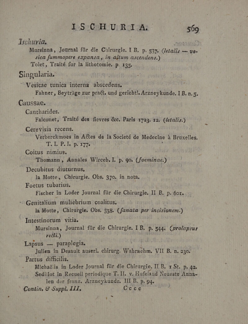 IS CHURIA. $69 AIschuria. 3: Mursinna, Journal für die Chirurgie. I B. p. 537. (letalis — i8 Jica fummopere expanzsa , in altum ascendenr.) Tolet, Traité fur la lithotomie, p. 135. Sinpulari ia. i : Vesicae tunica interna abscedens. ! Fahner, Beytráge zur pract. und gerichtl. Arzneykunde. I B. n. 5. .Caussae. Cantharides. Falconet, Traité des fievres &amp;c. Paris 1723. 12. (Letalis.) Cerevisia recens. Verberckmoes in ACtes de la Societé de Medecine à Bruxelles, T. LP. T2727 ; Coitus nimius. Thomann, Annales Wirceb. I. p. 9o. (foeminae.) Decubitus diuturnus, E la Motte, Chirurgie. Obs. 370. in nota, Foetus tubarius. Fischer in Loder Journal für die Chirurgie. i B. p. 6or. Genitalium muliebrium coalitus. : | la Motte, Chirurgie, Obs. 358. (fanatae per Msi Intestinorum vitia. Mursinna, Journal für die du B. Hd 544. (prolapsus recti.) Lapsus — paraplegia. Julien in Desauit auserl. chirurg. Wahrachm, VII B. n. 230. Partus difficilis. Michagiis in Loder Journal für die Chirurgie. IT B. r St. p. 42. Sedillot in Recueil periodique T. II. v. Hufelaud Neueste Anna- len der franz. Arzneykunde. III B. p. 94.