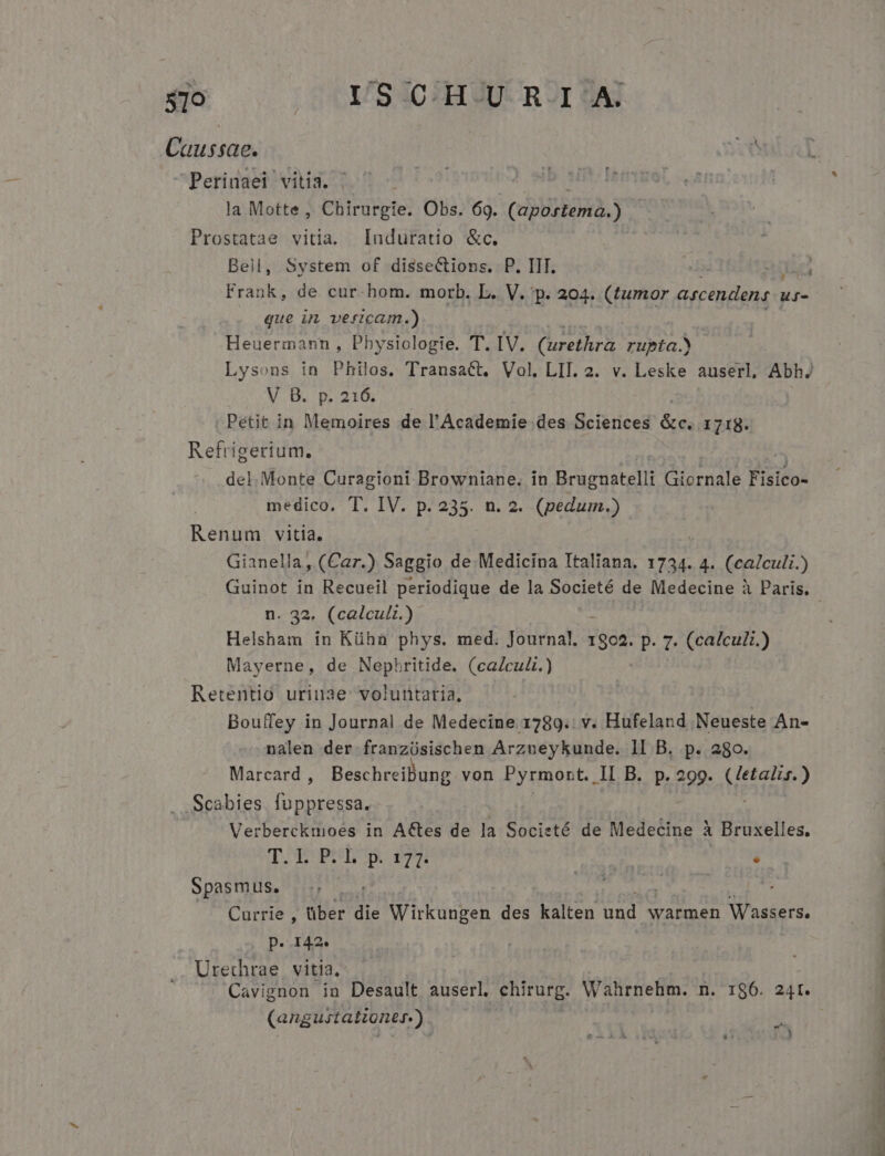 s7o QUESO HERDUROT HAT Caussae. Perinaei vitia. | la Motte , Chirurgie. Obs. 69. (apóitena.) | Prostatae vitia. Induratio &amp;c. Bell, System of disseCtions. P. IIT. que i veficam.) Heuermann , Physiologie. T. IV. (urethra sov V B. p. 216. Petit in Memoires de l'Academie des Sciences &amp; 1718. Refrigerium. del. Monte Curagioni Browniane. in Brugnatelli CPNPP Fisico- medico. T. IV. p. 235. n. 2. (pedum.) Renum vitia. Gianella, (Car.) Saggio de Medicina Italiana. 1734. 4. (calculi.) n^32, (oglculr.) Helsham in Küha phys. med. Journal. 1802. P. 7. (calculi.) Mayerne, de Nephbritide. (ca/cuZ.) Retentio. uriuae. voluntaria, Bouffey in Journal de Medecine 1789. v. Hufeland Neueste An- nalen der i anyisisc ben Arzueykunde. lI B. p. 280. Marcard , Beschreibung von Pyrmort., II B. p. 299. deat? .Scabies luppressa. Verberckuioes in ACtes de la Societé de Medecine à Bruxelles, TM DO UE 00 yrs . Spasmus, | ! Currie , über die Wirkungen des kalten und warmen Wassers. p. 142» Urechrae. vitia, A Loi (angustationes.) à ; ;