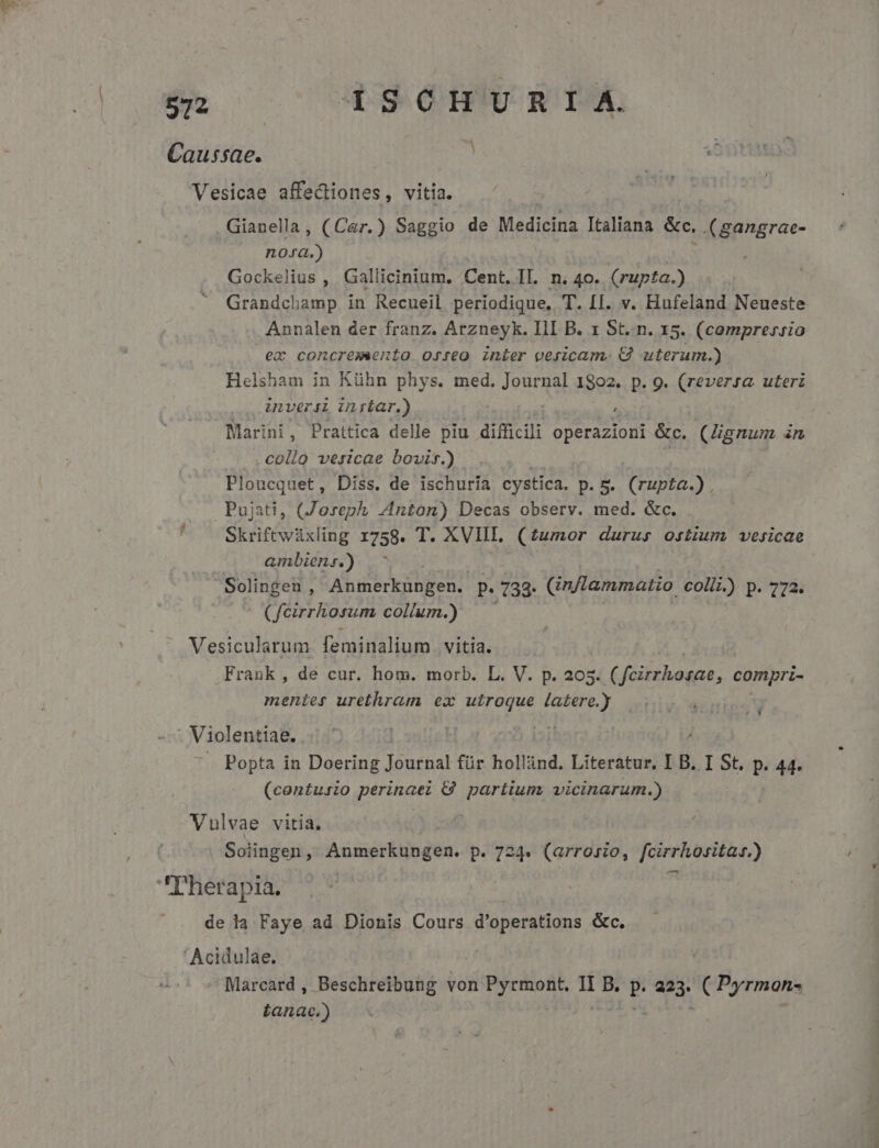 imos cU D9OSOBURTM. Caussae. | Vesicae affectiones, vitia. Gianella , (Car. ) d de Medicina Italiana &amp;e, .(gangrae- noxa.) Gockelius , Gallicinium. Cent. II. n. 40. (rupta.) Grandchamp in Recueil periodique, T. [I. v. Hufeland Neueste Annalen der franz. Arzneyk. III B. 1 St..n. 15. (comprer:sio ea concremeento osjreo inier vericam. Cj alae Helsham in Kühn phys. med, Journal 1802. p. 9. (reversa uterz ULVeriL ULrfar.) : Marini, Prattica delle piu dií icili evi &amp;c. (Hignum àn . collo vesicae bovir.) Ploucquet, Diss. de ischuría cystica. p. 5. (rupta.). Pujati, (Zoreph; Anton) Decas observ. med. &amp;c. ' — Skriftwüxling 1758. T. XVIIL (£umor durus ostium» vesicae ambiens.) Solingen , Abnecki Ren. p. 138 (in/lammatio colli.) p. 772. ( feirrhosum collum.) Vesicularum feminalium vitia. Frank, de cur. hom. morb. L. V. p. 205. (fcirrhosae, compri- menies urethram ex utroque latere.) - Violentiae. | Popta in Doering Journal für hollind. Literatur, I B. I St, p. 44. (contusio perinaei G8 partium. vicinarum.) Vulvae vitia, : Soiingen, Anmerkungen. p. 724. (arrosio, fcirrhositad.) T'herapia. | de la Faye ad Dionis Cours d'operations &amp;c. ' Acidulae. | Marcard , Beschreibung von Pyrmont, II B. P. 223, Ufo Lanace.)