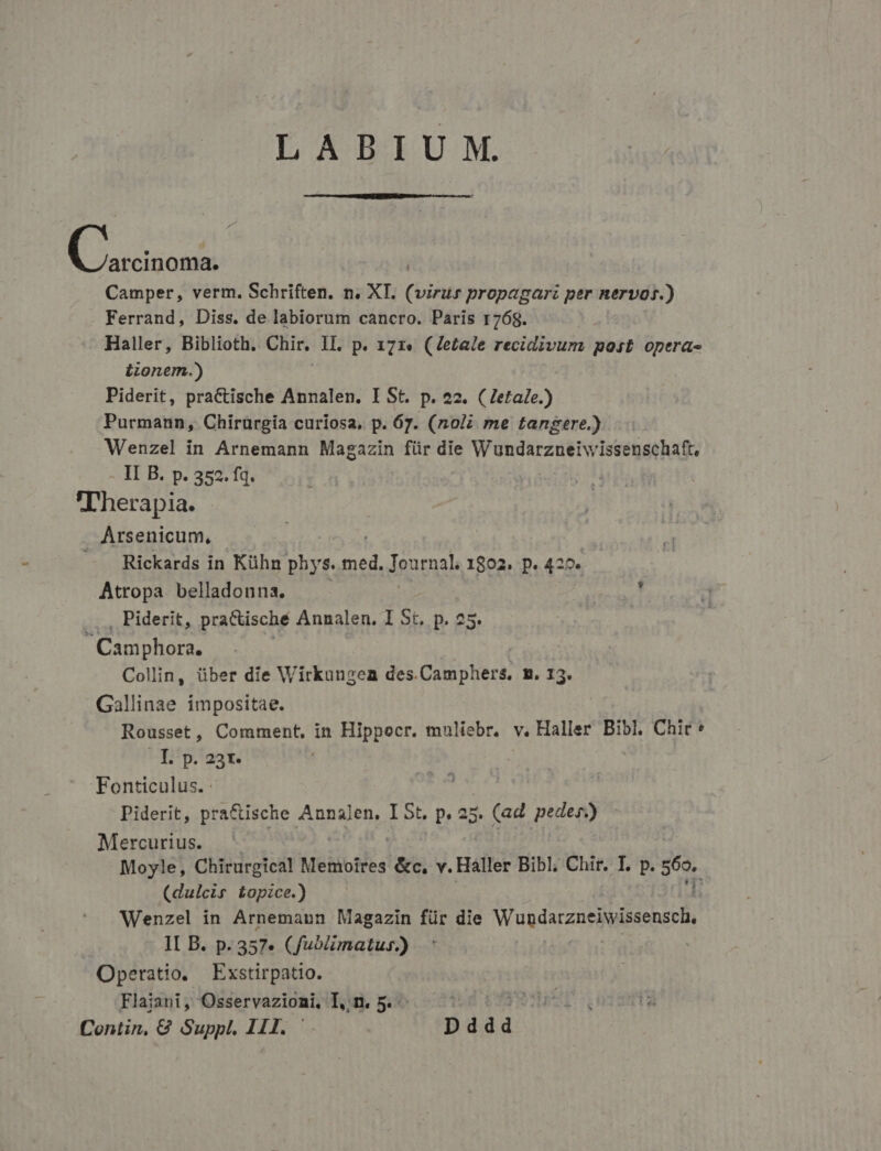 LABIUM. C odi Camper, verm. Schriften. n. XI. (virus propagari per nervos.) Ferrand, Diss. de labiorum cancro. Paris 1768. Haller, Biblioth. Chir. IL. p. 171. (Ze£tale recidivum post opera- iionem.) Piderit, pracCtische Annalen. I St. p. 22. (Zetale.) Purmann, Chirürgia curíosa, p. 67. (noi me tangere.) Wenzel in Arnemann Magazin für die Wundarzneriwissenschaft, - lI B. p. 352. fq. Therapia. Arsenicum, — Rickards in Kühn ds s. hir Journal. 1802. p. 420. Atropa belladonna. ..., Piderit, pra&amp;tische Annalen. I St, p. 25. Varii Collin, über die Wirkungen des.Camphers, m. 13. Gallinae impositae. Rousset, Comment, in Hippocr. mnliebr, v. Haller Bibl. Chir: Yjp.23t. Fonticulus. : Piderit, pra&amp;ische AnnaJen,. I 5t. p. a5. (ad pedes.) Mercurius. Moyle, Chirurgical Memoires ls v. Háller Bibl; Chir. I. p. ac^ (dulcis topzce.) Wenzel in Arnemann Magazin für die Waudaczneiwissensch, II B. p. 357.» (fuoiimatus.) Operatio. Exstirpatio. Flaiani, Osservazioni, I,;n. 5. | | Contin, G Suppl, III. Dddd