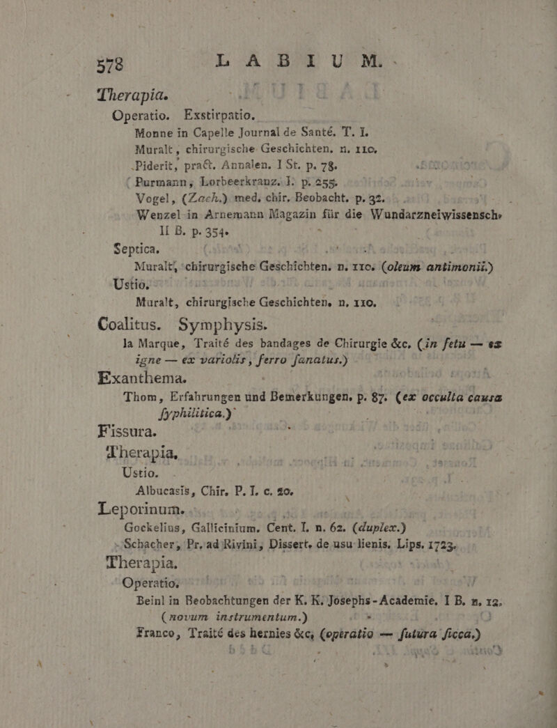 DEO Lb cA DEU'M Therapia. ' Operatio. Exstirpatio. Monne in Capelle Journal de Santé, T. I. Muralt, chirurgische. Geschichten. n. r1o. .Piderit, pra&amp;. Annalen. I St. p. 78. ' Purmaznn, Lorbeerkrauz. ]. p. 255. Vogel, (Zach.). med, chir, Beobacht. p. 32. Ii B. p. 354. . Septica. | ; Muralt, chirurgische Geschichten, n. IIO. ieioiate antinonit) Ustio. [2 zx Muralt, chirurgische Gosehiobieh: n, XXO. Coalitus. Symphysis. la Marque, Traité des bandages de -Chirürgle &amp;c, (in fetu — ex igne — ex variolis, ferro fanatus.) Exanthema. Thom, Erfahrungen und Bemerkungen, P. $7. aile ecculia cauia fyphiitica. ) F'issura. dherapia, Ustio. | Albucasis, Chir, P. T. c. 420. Leporinum. .: | Gockelius, Gallieinium. Cent. Ln Ivi (duplo) -'Schacher, Pr.ad Kivini, Dissert, de usu lienis. ibl 1723 $51 Therapia. Operatio, | Beinl in Beobachtungen der K. K. Josephs - Academie, DB. B. 12, (novum instrumentum.) Tu Franco, TUM: des üecules &amp;c (operatio —— futura dica) 1 do — MeL PPM