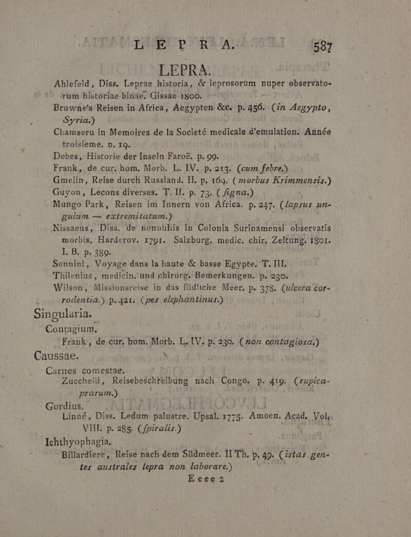 LEPRA. Ahlefeld, Diss. Leprae historia, &amp; leprosorum AUT observato- ^ irum historiae binàe. Gissae 18o0. Browne's Reisen in Africa, Aegypten &amp;c. p. 456. (in Aegypto, Syria.) Cliamseru in Memoires de la Societé Medicaid d'emulation. Année troisieme. n. IQ. Debes, Historie der Inseln Faro&amp;, p. 99. Frank, de cur. hom. Morb. L. IV. p. 213. (cum febre.) Gmelin, Reise durch Russland. II. p. 169. ( morbus Krimmensis.) Guyon, Lecons diverses. T. lI. p. 73. ( /igna.) Mungo Park, Reisen im Innern von Africa. p. 2m (lapsus a un- guium — extremitatum.) Nissaeus, Diss. de nonnulis in Colonia Surinamensi observatis morbis, Harderov. r7gr. Salzburg. medic. chir. Zeitung. I8CI. . I. B. p. 389. | Sonnini, Voyage dans la haute &amp; basse Egypte. T. III. 'Thilenius, medicin. und chirürg. Bemerkungen. p. 230. Wilson, Missionsreise in das füdltche Meer. p. 378. (ulcera cor- rodentia.) p. qax. (pes elephantinus.) Singularia. PROTOUMR | CEN Frank, de cur. hom. Morb. L. IV. p. 230. (non cont£agiosa.) Caussae. ^ Carnes comestae. Zucchelli,, M pui at nach C pneos p. 419. Grmica- prarum.) Gordius. | : Im Linné, Diss. erm palustie. psal 1775 . Amoen. Acad. Vol; VII. p. 285. (fpiralir.) i des gg : Ichthyophagia. | Billardiere, Reise nach dem Südmeer. II Th. P 49. (istas .gen- tes australes lepra non laborare.) ud Eecee2