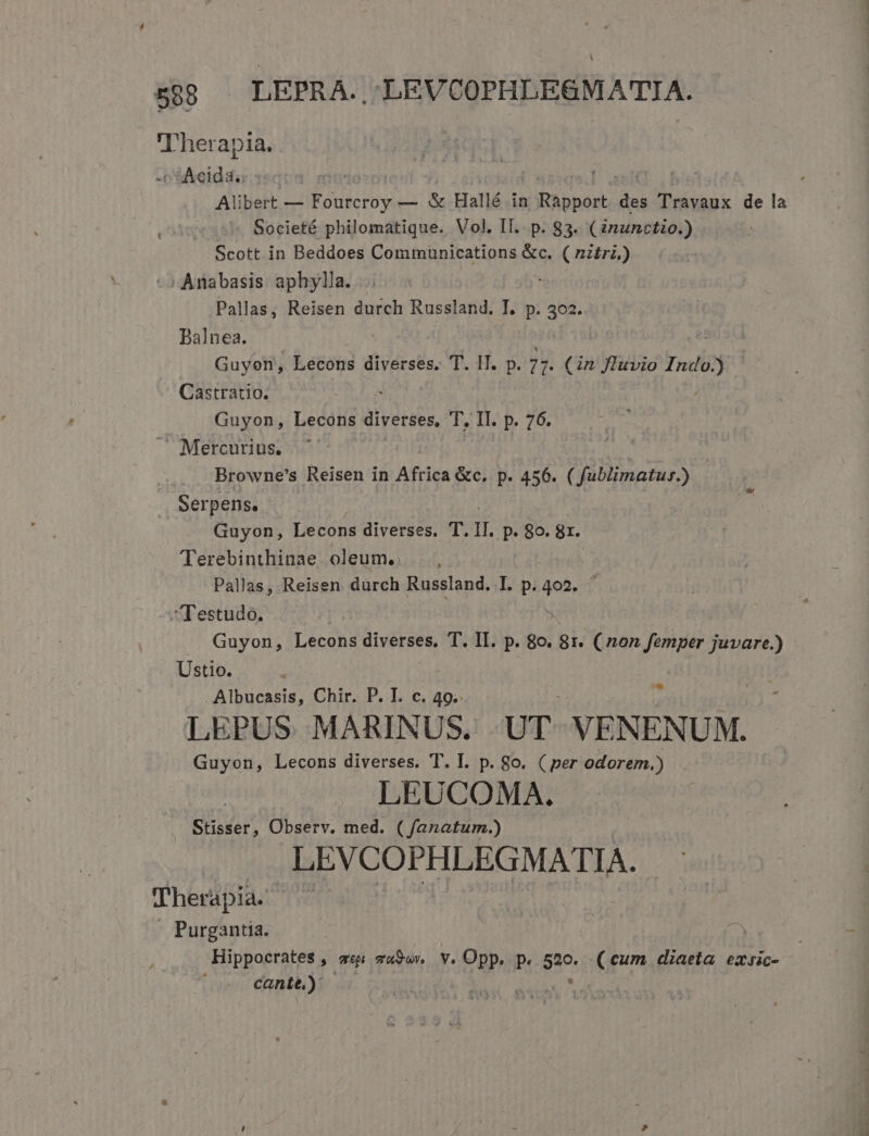 L| 588 — LEPRA. LEVCOPHLEGMATIA. 'Therap ia. Ad | Alibert — Fourcroy — &amp; Hallé in VISA edt des Travaux de la Societé philomatique. Vol. II. p. 83. (inunctio.) Scott in Beddoes Communications &amp;c. ( nztri.) , Anabasis aphylla. Pallas, Reisen durch Russland. T. p. 302. Dalnea. ' Guyon, Lecons diverses. T. IT. p. 7 7. (in Jluvio Indo] Castratio. Guyon, Lecons diverses, T. II. p. 76. Mercurius. Browne's Reisen in Africa &amp;c. p. 456. ( fublimatus.) Serpens. Guyon, Lecons diverses. T. II. p. 89. 8r. Terebinthinae oleum. . Pallas, Reisen durch Russland. I. p. vin Testudo. Guyon, Lecons diverses. T. II. p. 8o. gr. ( non femper juvare.) Ustio. Albucasis, Chir. P. I. c. 49. LEPUS. MARINUS. UT VENENUM. Guyon, Lecons diverses. T. I. p. 8o. ( per odorem.) LEUCOMA. Stisser, Observ. med. ( fanatum.) LEVCOPHLEGMATIA. Therapia. Purgantia. Hippocrates » vii mauSun Y. Opp. p. $20. (cum diaeta exsic- cante.) d s t c—vm XB HX