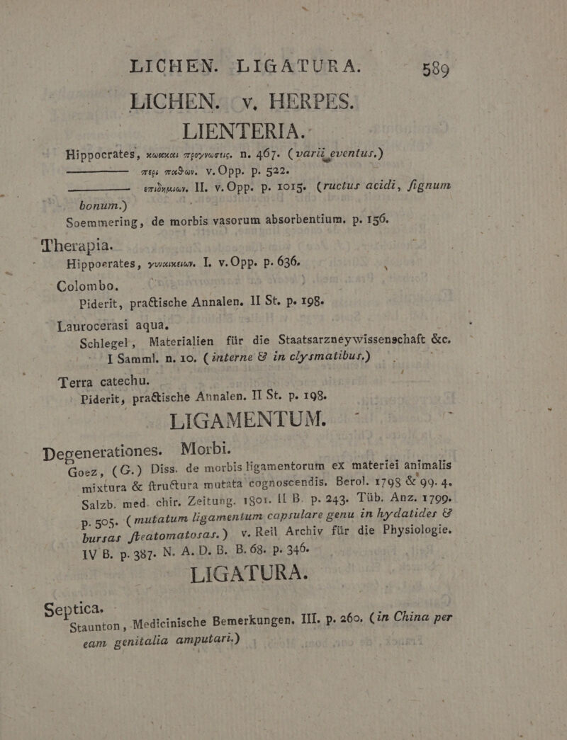 — LICHEN. | v. HERPES. LIENTERIA.: Hippocrates, xuwxo. 7poyvostie, n. 467. (var « eventus.) zip ma9ov.. V. Opp. p. 522- | - emüpauy, 1I. v. Opp. p. 1015. (ructus acidi, fignum bonu.) Soemmering, de morbis vasorum absorbentium. p. 156. Therapia. ! i Hippoerates, yuixtiuy. T. v. Opp. P. 636. Colombo. ; | Piderit, pra&amp;ische Annalen. ll St. p. 198. Laurocerasi aqua. Schlegel, Materialien für die Staatsarzney wissenschaft &amp;c. I Samml. n. 10. (n£erne &amp; in clysmatibur.) / (Terra catechu. | | Piderit, pra&amp;ische Annalen. II St. p. 198. LIGAMENTUM. ^ Degenerationes. Morbi. | Goez, (G.) Diss. de morbis ligamentorum ex materiei animalis mixtura &amp; ftructura mutata cognoscendis. Berol. 1798 &amp; 99. 4« Salzb. med. chir. Zeitung. 1801. IL B. p. 243. Tüb. Anz. 1709. p. 595. ( mutatum ligamentum capsulare genu in lyydatider G bursas ffeatomatosas.) — V. Reil Archiv für die Physiologie. 1V B. p.387. N. A. D. B. B. 68. p. 346. LIGATURA. | Septica. - : | | Staunton , Medicinische Bemerkungen. III. p. 260. (n China per eam, genitalia amputari.)