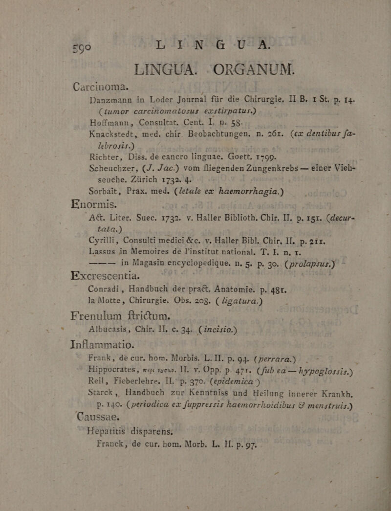 zoo | LIN &amp; U A. LINGUA. ORGANUM. Carcinoma. Danzmann in Loder Journal für die Chirurgie. II B. 1 St. p. t4. (iumor carcinomatosus exstirpatur.) , Hoffmann, Consultat. Cent. I. n. 58. | ! Knackstedt, med, chir. Beobachtungen. n. 26r. («ex dentibur fa- lebrosis.) Richter, Diss. de cancro linguae. Goett. 1799. Scheuchzer, (J. Jac.) vom fliegenden Zungenkrebs — einer Vieh- seuche. Zürich 1732. 4. Sorbait, Prax. med. (Jeza/e ex haemorrhagia.) Enormis. : A€t. Liter. Suec. 1732. v. Haller Biblioth, Chir. IT. p. z5r. (decur- fata.) Cyrilli, Consulti medici &amp;c. v. Haller Bibl. Chir, II. p.2ir.- Lassus in Memoires de l'institut national. T. I. n. r. ——-— in Magasin MAR cipe D. 5. p. 30. Mele 1d Y Excrescenti Conradi , Handtiicl der pract. Anatomie. p. 48r. la Motte, Chirurgie. Obs. 208. ( Zigatura.) Frenulum ftrictum. Albucasis, Chir. 1T. c. 34. Finca) Inflammatio. Frank, de cur. hom. Morbis. L.II. p. 94. (perrara.) . - Hippocrates, w«&amp; vaswy. 1l. v. Opp. p. 47r. (fub ea — hypogloszis). Reil, Fieberlehre. II.' p. 370. (koiei ila 5 Starck, Handbuch zur Kenntniss und Heilung innerer Krankh. | p. 140. (periodica ex fuppressis haemorrhoidibus &amp; menzstruis.) : Caussae. F Hepatitis disparens; Franck, de cur. hom. Morb. L. If. p. 97. - A ENS xi