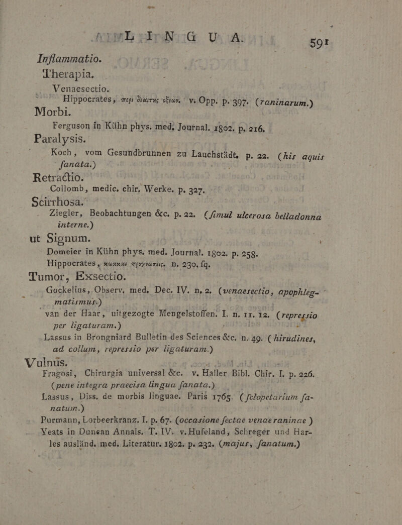 LR NLMEEPON:G U A. | ET Inflammatio. VLherapia. Venaesectio. Hippocrates, «pi dixirug olt. ^ Va vuOpp. p. 397. (raninarum.) Morbi. Ferguson in Kühn phys. med, Toutnal. 1802. p. 216. Paralysis.- Koch, vom Gesundbrunnen zu Lauchstádt, p. 22. (hir aquir fanata.) Retractio. Collomb, medic. chir, Werke. p. 327. Scirrhosa. Ziegler, Beobachtungen &amp;c. p. 22. (fimul ulcerosa belladonna interne.) ut Signum. Domeier in Kühn phys. med. Journa!. 1802. p. 258- Hippocrates, » Xx) TQoyYuTtk. I. 230. fq. Tumor, Exsectio. Gockelius, Observ, med, Dec. IV. n. 2. (venaerectio, apophleg- * matirmug.) yan der Haar, uitgezogte Mengelstoffen. I. n. 1x. 12. (repressio per ligaturam.) Lassus in Brongniard Bulletin des Sciences &amp;c. n. 49. ( hirudiner, ad collum, repress:o per ligaturam.) Vulnus. Fragosi, Chirurgia universal &amp;c. v. Haller Bibl Chir. I p. 226. (pene integra praecisa lingua fanata.) — Lassus, Diss. de morbis linguae. Paris 1765. Cjelapetarium fa- natum.) Purmann, Lorbeerkranz. I. p. 67. Piu gi paa venaeraninae ) Yeats in Danean Annals. T. IV. v. Hufeland, Schregér und Har- les auslánd. med, Literatur. 1802. p. 232. (/majur, fanatum.)