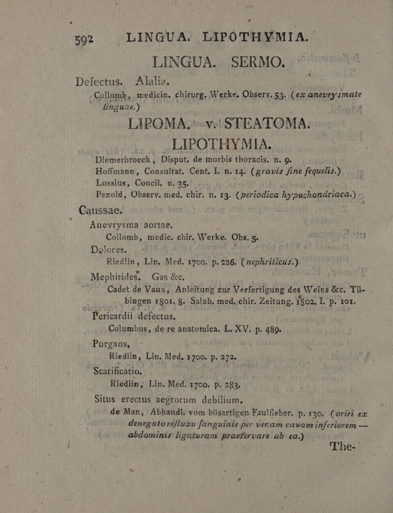 » 592 LINGUA. LIPOTHYMIA. LINGUA. SERMO. Defectus. Alalia. : Collomb, medicin. chirurg, Werke. VhERER 53: (ex Gn&amp;ugy unate linguae.) LIPOMA. v. STEATOMA. . .LIPOTHYMIA. Diemerbroeck , Disput. de morbis thoracis. n. g. Hoffmann, Consultat. Cent. I. n. 14. (gravis fine fequelis.) Lossius, Concil. n. 35. Pezold, Observ. med, chir. n. 13. (periodica hy echondriaca») Caussae. | n Anevrysma aortae. Collomb, medic. chir. Werke. Obs. 5. Dolores. z — Riedlin, Lin. Med. 1700. p. 226. S Tug Mephitides, Gas &amp;c. Cadet de Vaux, Anleitung zur Verfertigung des Weins &amp;c. Tü- x bingen 1801. 8. Salzb. med, chir. Zeitung. 1302. I. p. 1or. Pericardii defectus. Columbus, de re anatomica. L. XV. p. 489. Purgans, ud Riedlin, Lin. Med. 1700. p. 272» Scatificátio. | Riedlin, Lin. Med. 17co. p. 283. Situs erectus aegrorum debilium. de Man, Abhandl vom büsartigen Faulfieber. p. 136. (oriri ex denegato réfluxu fanguinis per veram cavam inferiorem — abdominis ligaturam praefervare ab. ea.) ''he- j