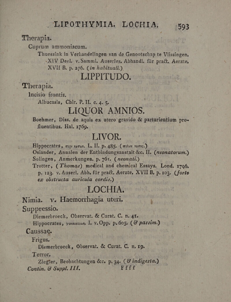 Therapta. : : Cuprum ammoniacum. Thuessink in Verhandelingen van de Genootschap te Vlissingen., -XIV Deel. v. Samml. Auserles, Abhandl. für pra&amp;. Aerzte, XVII B. p. 276. (in habitual.) LIPPITUDO. Therapia. lncisio frontis. Albucasis, Chir. P. IL. c. 4. 5. LIQUOR AMNIOS. Boehmer, Diss. de aquis ex utero gravido &amp; parturientium pro- fluentibus. Hal. 1769. LIVOR. Hippocrates, zzp ysrov.. L. 1. p. 485. (8v veoc.) Osiander, Annalen der Entbindungsanstalt &amp;c. II. (zeonatorum.) Solingen, Anmerkungen. p. 761. ( neonati.) Trotter, ( T'homa,) medical and chemical Essays. Lond. 1796. p. 123. v. Auserl. Abh, für prac, Aerzte, XVII B, p. 103. (forte ex obrstructa auricula cordis.) LOCHIA. Nimia. v. Haemorrhagia uteri. - Suppressio. | Diemerbroeck, Observat. &amp; Curat, C. n. 4t.  Hippocrates, vwoaaer l, v. Opp. p.605. (€ parsim.) Caussae.. Frigus. ' Diemerbroeck, Observat. &amp; Curat. C. n. I9. Tettor, Ziegler, Beobachtungen &amp;c. p. 34. CMendsead Contin. &amp; Suppl. TTE. Ffff